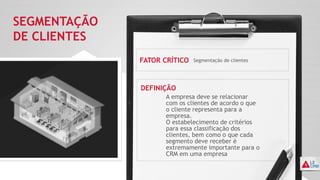 SEGMENTAÇÃO
DE CLIENTES
FATOR CRÍTICO
DEFINIÇÃO
Segmentação de clientes
A empresa deve se relacionar
com os clientes de acordo o que
o cliente representa para a
empresa.
O estabelecimento de critérios
para essa classificação dos
clientes, bem como o que cada
segmento deve receber é
extremamente importante para o
CRM em uma empresa
 