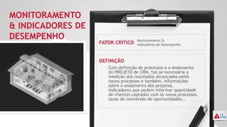 MONITORAMENTO
& INDICADORES DE
DESEMPENHO
FATOR CRÍTICO
DEFINIÇÃO
Monitoramento &
Indicadores de Desempenho
Com definição de processos e o andamento
do PROJETO de CRM, faz-se necessária a
medição dos resultados alcançados pelos
novos processos e também, informações
sobre o andamento dos projetos.
Indicadores que podem informar quantidade
de clientes captados com os novos processos,
taxas de conversão de oportunidades...
 