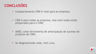 CONCLUSÕES
• Comportamento CRM é vital para as empresa;
• CRM é para todas as empresa, mas nem todas estão
preparadas para o CRM;
• AMEC como ferramenta de antecipação de sucesso de
projetos de CRM;
• Se diagnosticado cedo, tem cura.
 