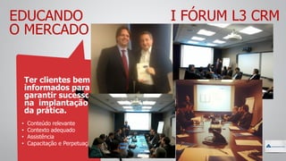 EDUCANDO
O MERCADO
Ter clientes bem
informados para
garantir sucesso
na implantação
da prática.
• Conteúdo relevante
• Contexto adequado
• Assistência
• Capacitação e Perpetuação
I FÓRUM L3 CRM
 