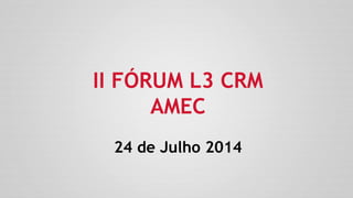 II FÓRUM L3 CRM
AMEC
24 de Julho 2014
 