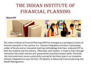 The Indian Institute of
Financial Planning
About IIFP
The Indian Institute of Financial Planning (IIFP) has emerged as a prestigious Centre of
financial education in the country. It is industry integrated curriculum, outstanding
caliber of faculty and an innovative teaching methodology that have endeared IIFP to
both the students and the industry. Effectively, each student is made to learn through
interactive class room sessions and group driven classroom project works. Presently
,the most prominent course successfully running for last three years is an innovative
industry integrated one year full time PG Diploma in Advanced Financial planning and
Wealth Management.
 