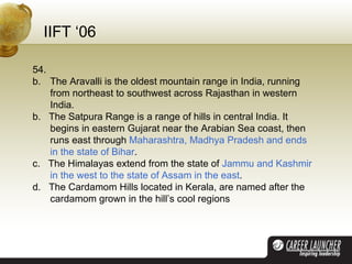 IIFT ‘06 54.  The Aravalli is the oldest mountain range in India, running from northeast to southwest across Rajasthan in western India. b.  The Satpura Range is a range of hills in central India. It begins in eastern Gujarat near the Arabian Sea coast, then runs east through  Maharashtra, Madhya Pradesh and ends in the state of Bihar . c.  The Himalayas extend from the state of  Jammu and Kashmir in the west to the state of Assam in the east . d.  The Cardamom Hills located in Kerala, are named after the cardamom grown in the hill’s cool regions 
