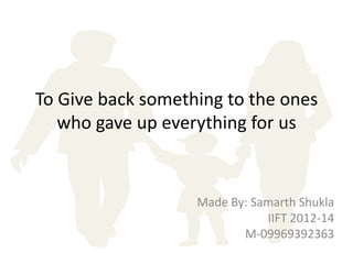To Give back something to the ones
   who gave up everything for us


                   Made By: Samarth Shukla
                              IIFT 2012-14
                          M-09969392363
 