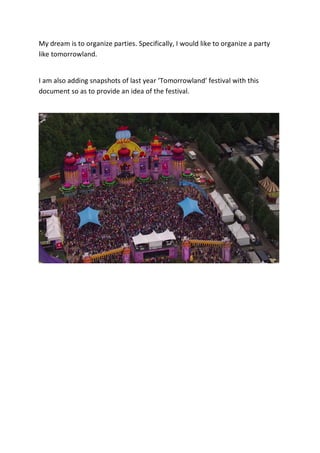 My dream is to organize parties. Specifically, I would like to organize a party
like tomorrowland.


I am also adding snapshots of last year ‘Tomorrowland’ festival with this
document so as to provide an idea of the festival.
 