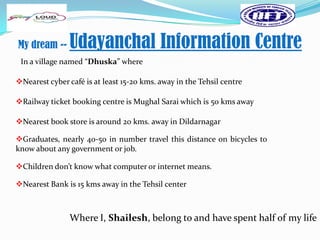 My dream --     Udayanchal Information Centre
 In a village named “Dhuska” where

Nearest cyber café is at least 15-20 kms. away in the Tehsil centre

Railway ticket booking centre is Mughal Sarai which is 50 kms away

Nearest book store is around 20 kms. away in Dildarnagar

Graduates, nearly 40-50 in number travel this distance on bicycles to
know about any government or job.

Children don’t know what computer or internet means.

Nearest Bank is 15 kms away in the Tehsil center



                Where I, Shailesh, belong to and have spent half of my life
 