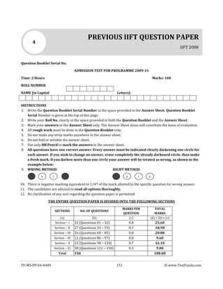 TF-MS-PP-04-0409 151 © www.TestFunda.com
Question Booklet Serial No.
ADMISSION TEST FOR PROGRAMME 2009-11
Time: 2 Hours Marks: 100
ROLL NUMBER
NAME (in Capital Letters)
INSTRUCTIONS
1. Write the Question Booklet Serial Number in the space provided in the Answer Sheet. Question Booklet
Serial Number is given at the top of this page.
2. Write your Roll No. clearly in the space provided in both the Question Booklet and the Answer Sheet.
3. Mark your answers in the Answer Sheet only. The Answer Sheet alone will constitute the basis of evaluation.
4. All rough work must be done in the Question Booklet only.
5. Do not make any stray marks anywhere in the answer sheet.
6. Do not fold or wrinkle the answer sheet.
7. Use only HB Pencil to mark the answers in the answer sheet.
8. All questions have one correct answer. Every answer must be indicated clearly darkening one circle for
each answer. If you wish to change an answer, erase completely the already darkened circle, then make
a fresh mark. If you darken more than one circle your answer will be treated as wrong, as shown in the
example below:
9. WRONG METHOD RIGHT METHOD
10. There is negative marking equivalent to 1/4th of the mark allotted to the specific question for wrong answer.
11. The candidates are advised to read all options thoroughly.
12. No clarification of any sort regarding the question paper is permitted.
THE ENTIRE QUESTION PAPER IS DIVIDED INTO THE FOLLOWING SECTIONS
SECTIONS NO. OF QUESTIONS
MARKS PER
QUESTION
TOTAL
MARKS
(a) (b) (c) (d) = (b) × (c)
Section – I 32 (Questions 01 – 32) 0.8 25.60
Section – II 27 (Questions 33 – 59) 0.7 18.90
Section – III 26 (Questions 60 – 85) 0.8 20.80
Section – IV 12 (Questions 86 – 97) 0.8 9.60
Section – V 23 (Questions 98 – 120) 0.7 16.10
Section – VI 30 (Questions 121 – 150) 0.3 9.00
Total 150 100.00
PREVIOUS IIFT QUESTION PAPER
IIFT 2008
4
DCBCB
 