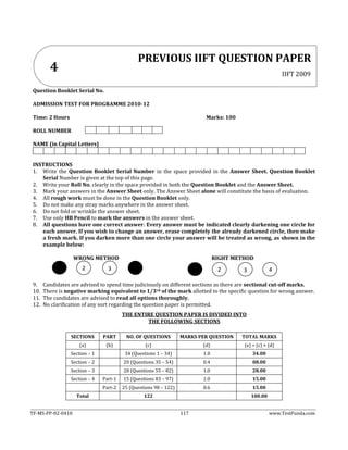 TF-MS-PP-02-0410 117 www.TestFunda.com
Question Booklet Serial No.
ADMISSION TEST FOR PROGRAMME 2010-12
Time: 2 Hours Marks: 100
ROLL NUMBER
NAME (in Capital Letters)
INSTRUCTIONS
1. Write the Question Booklet Serial Number in the space provided in the Answer Sheet. Question Booklet
Serial Number is given at the top of this page.
2. Write your Roll No. clearly in the space provided in both the Question Booklet and the Answer Sheet.
3. Mark your answers in the Answer Sheet only. The Answer Sheet alone will constitute the basis of evaluation.
4. All rough work must be done in the Question Booklet only.
5. Do not make any stray marks anywhere in the answer sheet.
6. Do not fold or wrinkle the answer sheet.
7. Use only HB Pencil to mark the answers in the answer sheet.
8. All questions have one correct answer. Every answer must be indicated clearly darkening one circle for
each answer. If you wish to change an answer, erase completely the already darkened circle, then make
a fresh mark. If you darken more than one circle your answer will be treated as wrong, as shown in the
example below:
WRONG METHOD RIGHT METHOD
9. Candidates are advised to spend time judiciously on different sections as there are sectional cut-off marks.
10. There is negative marking equivalent to 1/3rd of the mark allotted to the specific question for wrong answer.
11. The candidates are advised to read all options thoroughly.
12. No clarification of any sort regarding the question paper is permitted.
THE ENTIRE QUESTION PAPER IS DIVIDED INTO
THE FOLLOWING SECTIONS
SECTIONS PART NO. OF QUESTIONS MARKS PER QUESTION TOTAL MARKS
(a) (b) (c) (d) (e) = (c) × (d)
Section – 1 34 (Questions 1 – 34) 1.0 34.00
Section – 2 20 (Questions 35 – 54) 0.4 08.00
Section – 3 28 (Questions 55 – 82) 1.0 28.00
Section – 4 Part-1 15 (Questions 83 – 97) 1.0 15.00
Part-2 25 (Questions 98 – 122) 0.6 15.00
Total 122 100.00
PREVIOUS IIFT QUESTION PAPER
IIFT 2009
4
2 3 2 3 4
 