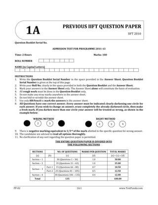 PP-02 1A.1 www.TestFunda.com
Question Booklet Serial No.
ADMISSION TEST FOR PROGRAMME 2011-13
Time: 2 Hours Marks: 100
ROLL NUMBER
NAME (in Capital Letters)
INSTRUCTIONS
1. Write the Question Booklet Serial Number in the space provided in the Answer Sheet. Question Booklet
Serial Number is given at the top of this page.
2. Write your Roll No. clearly in the space provided in both the Question Booklet and the Answer Sheet.
3. Mark your answers in the Answer Sheet only. The Answer Sheet alone will constitute the basis of evaluation.
4. All rough work must be done in the Question Booklet only.
5. Do not make any stray marks anywhere in the answer sheet.
6. Do not fold or wrinkle the answer sheet.
7. Use only HB Pencil to mark the answers in the answer sheet.
8. All Questions have one correct answer. Every answer must be indicated clearly darkening one circle for
each answer. If you wish to change an answer, erase completely the already darkened circle, then make
a fresh mark. If you darken more than one circle your answer will be treated as wrong, as shown in the
example below:
WRONG METHOD RIGHT METHOD
9. There is negative marking equivalent to 1/3rd of the mark allotted to the specific question for wrong answer.
10. The candidates are advised to read all options thoroughly.
11. No clarification of any sort regarding the question paper is permitted.
THE ENTIRE QUESTION PAPER IS DIVIDED INTO
THE FOLLOWING SECTIONS
SECTIONS NO. OF QUESTIONS MARKS PER QUESTION TOTAL MARKS
(a) (b) (c) (d) (e) = (c) × (d)
Section – 1 30 (Questions 1 – 30) 1.0 30.00
Section – 2 35 (Questions 31 – 65) 1.0 35.00
Section – 3
Part-1 15 (Questions 66 – 80) 0.7 10.50
Part-2 25 (Questions 81 – 105) 0.5 12.50
Section – 4 30 (Questions 106 – 135) 0.4 12.00
Total 135 100.00
PREVIOUS IIFT QUESTION PAPER
IIFT 20101A
2 3 2 3 4
 