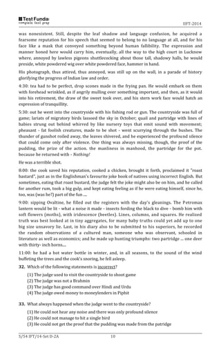 IIFT-2014
S/54 IFT/14-Set D-2A 10
was nonexistent. Still, despite the leaf shadow and language confusion, he acquired a
fearsome reputation for his speech that seemed to belong to no language at all, and for his
face like a mask that conveyed something beyond human fallibility. The expression and
manner honed here would carry him, eventually, all the way to the high court in Lucknow
where, annoyed by lawless pigeons shuttlecocking about those tall, shadowy halls, he would
preside, white powdered wig over white powdered face, hammer in hand.
His photograph, thus attired, thus annoyed, was still up on the wall, in a parade of history
glorifying the progress of Indian law and order.
4:30: tea had to be perfect, drop scones made in the frying pan. He would embark on them
with forehead wrinkled, as if angrily mulling over something important, and then, as it would
into his retirement, the draw of the sweet took over, and his stern work face would hatch an
expression of tranquillity.
5:30: out he went into the countryside with his fishing rod or gun. The countryside was full of
game; lariats of migratory birds lassoed the sky in October; quail and partridge with lines of
babies strung out behind whirred by like nursery toys that emit sound with movement;
pheasant - fat foolish creatures, made to be shot - went scurrying through the bushes. The
thunder of gunshot roiled away, the leaves shivered, and he experienced the profound silence
that could come only after violence. One thing was always missing, though, the proof of the
pudding, the prize of the action. the manliness in manhood, the partridge for the pot.
because he returned with - Nothing!
He was a terrible shot.
8:00: the cook saved his reputation, cooked a chicken, brought it forth, proclaimed it "roast
bastard", just as in the Englishman's favourite joke book of natives using incorrect English. But
sometimes, eating that roast bustard, the judge felt the joke might also be on him, and he called
for another rum, took a big gulp, and kept eating feeling as if he were eating himself, since he,
too, was (was he?) part of the fun ....
9:00: sipping Ovaltine, he filled out the registers with the day's gleanings. The Petromax
lantern would be lit - what a noise it made - insects fording the black to dive - bomb him with
soft flowers (moths), with iridescence (beetles). Lines, columns, and squares. He realized
truth was best looked at in tiny aggregates, for many baby truths could yet add up to one
big size unsavory lie. Last, in his diary also to be submitted to his superiors, he recorded
the random observations of a cultured man, someone who was observant, schooled in
literature as well as economics; and he made up hunting triumphs: two partridge ... one deer
with thirty- inch horns....
11:00: he had a hot water bottle in winter, and, in all seasons, to the sound of the wind
buffeting the trees and the cook's snoring, he fell asleep.
32. Which of the following statements is incorrect?
(1) The judge used to visit the countryside to shoot game
(2) The judge was not a Brahmin
(3) The judge has good command over Hindi and Urdu
(4) The judge owed money to moneylenders in Piphit
33. What always happened when the judge went to the countryside?
(1) He could not hear any noise and there was only profound silence
(2) He could not manage to hit a single bird
(3) He could not get the proof that the pudding was made from the patridge
 