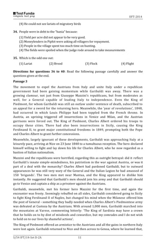 IIFT-2014
S/54 IFT/14-Set D-2A 11
(4) He could not see lariats of migratory birds
34. People were in debt to the “bania” because:
(1) Yield per acre did not appear to be very good.
(2) Moneylenders in Piphit were asking all villagers for repayment.
(3) People in the village spent too much time on hunting.
(4) The fields were spoiled when the judge rode around to take measurements
35. Which is the odd one out:
(1) Lariat (2) Brood (3) Flock (4) Flight
Directions for questions 36 to 40: Read the following passage carefully and answer the
questions given at the end.
Passage 3
The movement to expel the Austrians from Italy and unite Italy under a republican
government had been gaining momentum while Garibaldi was away. There was a
growing clamour, not just from Giuseppe Mazzini's republicans, but from moderates as
well, for a General capable of leading Italy to independence. Even the King of
Piedmont, for whom Garibaldi was still an outlaw under sentence of death, subscribed to
an appeal for a sword for the returning hero. Meanwhile, the 'year of revolutions', 1848,
had occurred in which Louis Philippe had been toppled from the French throne. In
Austria, an uprising triggered off insurrections in Venice and Milan, and the Austrian
garrisons were forced out. The King of Piedmont, Charles Albert ordered his troops to
occupy these cities. There had also been insurrections in Sicily, causing the King
Ferdinand II, to grant major constitutional freedoms in 1849, prompting both the Pope
and Charles Albert to grant further concessions.
Meanwhile, largely ignorant of these developments, Garibaldi was approaching Italy at a
leisurely pace, arriving at Nice on 23 June 1848 to a tumultuous reception. The hero declared
himself willing to fight and lay down his life for Charles Albert, who he now regarded as a
bastion of Italian nationalism.
Mazzini and the republicans were horrified, regarding this as outright betrayal: did it reflect
Garibaldi's innate simple-mindedness, his patriotism in the war against Austria, or was it
part of a deal with the monarchy? Charles Albert had pardoned Garibaldi, but to outward
appearances he was still very wary of the General and the Italian Legion he had amassed of
150 'brigands'. The two men met near Mantua, and the King appeared to dislike him
instantly. He suggested that Garibaldi's men should join his army and that Garibaldi should
go to Venice and captain a ship as a privateer against the Austrians.
Garibaldi, meanwhile, met his former hero Mazzini for the first time, and again the
encounter was frosty. Seemingly rebuffed on all sides, Garibaldi considered going to Sicily
to fight King Ferdinand II of Naples, but changed his mind when the Milanese offered him
the post of General - something they badly needed when Charles Albert's Piedmontese army
was defeated at Custoza by the Austrians. With around 1,000 men, Garibaldi marched into
the mountains at Varese, commenting bitterly: 'The King of Sardinia may have a crown
that he holds on to by dint of misdeeds and cowardice, but my comrades and I do not wish
to hold on to our lives by shameful actions'.
The King of Piedmont offered an armistice to the Austrians and all the gains in northern Italy
were lost again. Garibaldi returned to Nice and then across to Genoa, where he learned that,
 