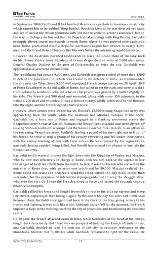 IIFT-2014
S/54 IFT/14-Set D-2A 12
in September 1848, Ferdinand II had bombed Messina as a prelude to invasion - an atrocity
which caused him to be dubbed 'King Bomba'. Reaching Livorno he was diverted yet again
and set off across the Italian peninsula with 350 men to come to Venice's assistance, but on
the way, in Bologna, he learned that the Pope had taken refuge with King Bomba. Garibaldi
promptly altered course southwards towards Rome where he was greeted once again as a
hero. Rome proclaimed itself a Republic. Garibaldi's Legion had swollen to nearly 1,300
men, and the Grand Duke of Tuscany fled Florence before the advancing republican force.
However, the Austrians marched southwards to place the Grand Duke of Tuscany back
on his throne. Prince Louis Napoleon of France despatched an army of 7,000 men under
General Charles Oudinot to the port of Civitavecchia to seize the city. Garibaldi was
appointed as a General to defend Rome.
The republicans had around 9,000 men, and Garibaldi was given control of more than 4,000
to defend the Janiculum Hill, which was crucial to the defence of Rome, as it commanded
the city over the Tiber. Some 5,000 well-equipped French troops arrived on 30 April 1849
at Porta Cavallegeri in the old walls of Rome, but tailed to get through, and were attacked
from behind by Garibaldi, who led a baton charge and was grazed by a bullet slightly on
his side. The French lost 500 dead and wounded, along with some 350 prisoners, to the
Italians, 200 dead and wounded. It was a famous victory, wildly celebrated by the Romans
into the night, and the French signed a tactical truce.
However, other armies were on the march: Bomba's 12,500-strong Neapolitan army was
approaching from the south, while the Austrians had attacked Bologna in the north.
Garibaldi too, a force out of Rome and engaged in a flanking movement across the
Neapolitan army's rear at Castelli Romani; the Neapolitans attacked and were driven off
leaving 50 dead. Garibaldi accompanied the Roman General, Piero Roselli, in an attack on
the retreating Neapolitan army. Foolishly leading a patrol of his men right out in front of
his forces, he tried to stop a group of his cavalry retreating and fell under their horses,
with the enemy slashing at him with their sabres. He was rescued by his legionnaires,
narrowly having avoided being killed, but Roselli had missed the chance to encircle the
Neapolitan army.
Garibaldi boldly wanted to carry the fight down into the Kingdom of Naples, but Mazzini,
who by now was effectively in charge of Rome, ordered him back to the capital to face
the danger of Austrian attack from the north. In fact, it was the French who arrived on the
outskirts of Rome first, with an army now reinforced by 30,000. Mazzini realized that
Rome could not resist and ordered a symbolic stand within the city itself, rather than
surrender, for the purposes of international propaganda and to keep the struggle alive,
whatever the cost. On 3 June the French arrived in force and seized the strategic country
house, Villa Pamphili.
Garibaldi rallied his forces and fought feverishly to retake the villa up narrow and steep
city streets, capturing it, then losing it again. By the end of the day, the sides had 1,000 dead
between them. Garibaldi once again had been in the thick of the fray, giving orders to his
troops and -fighting, it was said, like a lion. Although beaten 'off for the moment, the French
imposed a siege in the morning, starving the city of provisions and bombarding its beautiful
centre.
On 30 June the French attacked again in force, while Garibaldi, at the head of his troops,
fought back ferociously. But there was no prospect of holding the French off indefinitely,
and Garibaldi, decided to take his men out of the city to continue resistance in the
mountains. Mazzini fled to Britain while Garibaldi remained to fight for the cause. He
 