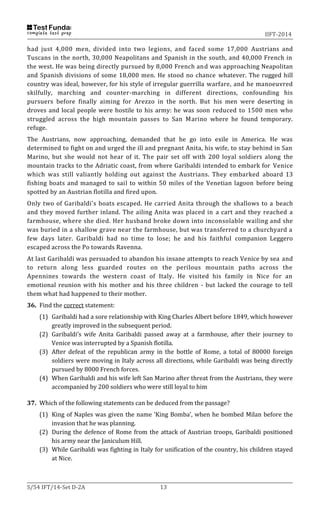IIFT-2014
S/54 IFT/14-Set D-2A 13
had just 4,000 men, divided into two legions, and faced some 17,000 Austrians and
Tuscans in the north, 30,000 Neapolitans and Spanish in the south, and 40,000 French in
the west. He was being directly pursued by 8,000 French and was approaching Neapolitan
and Spanish divisions of some 18,000 men. He stood no chance whatever. The rugged hill
country was ideal, however, for his style of irregular guerrilla warfare, and he manoeuvred
skilfully, marching and counter-marching in different directions, confounding his
pursuers before finally aiming for Arezzo in the north. But his men were deserting in
droves and local people were hostile to his army: he was soon reduced to 1500 men who
struggled across the high mountain passes to San Marino where he found temporary.
refuge.
The Austrians, now approaching, demanded that he go into exile in America. He was
determined to fight on and urged the ill and pregnant Anita, his wife, to stay behind in San
Marino, but she would not hear of it. The pair set off with 200 loyal soldiers along the
mountain tracks to the Adriatic coast, from where Garibaldi intended to embark for Venice
which was still valiantly holding out against the Austrians. They embarked aboard 13
fishing boats and managed to sail to within 50 miles of the Venetian lagoon before being
spotted by an Austrian flotilla and fired upon.
Only two of Garibaldi's boats escaped. He carried Anita through the shallows to a beach
and they moved further inland. The ailing Anita was placed in a cart and they reached a
farmhouse, where she died. Her husband broke down into inconsolable wailing and she
was buried in a shallow grave near the farmhouse, but was transferred to a churchyard a
few days later. Garibaldi had no time to lose; he and his faithful companion Leggero
escaped across the Po towards Ravenna.
At last Garibaldi was persuaded to abandon his insane attempts to reach Venice by sea and
to return along less guarded routes on the perilous mountain paths across the
Apennines towards the western coast of Italy. He visited his family in Nice for an
emotional reunion with his mother and his three children - but lacked the courage to tell
them what had happened to their mother.
36. Find the correct statement:
(1) Garibaldi had a sore relationship with King Charles Albert before 1849, which however
greatly improved in the subsequent period.
(2) Garibaldi’s wife Anita Garibaldi passed away at a farmhouse, after their journey to
Venice was interrupted by a Spanish flotilla.
(3) After defeat of the republican army in the bottle of Rome, a total of 80000 foreign
soldiers were moving in Italy across all directions, while Garibaldi was being directly
pursued by 8000 French forces.
(4) When Garibaldi and his wife left San Marino after threat from the Austrians, they were
accompanied by 200 soldiers who were still loyal to him
37. Which of the following statements can be deduced from the passage?
(1) King of Naples was given the name ‘King Bomba’, when he bombed Milan before the
invasion that he was planning.
(2) During the defence of Rome from the attack of Austrian troops, Garibaldi positioned
his army near the Janiculum Hill.
(3) While Garibaldi was fighting in Italy for unification of the country, his children stayed
at Nice.
 