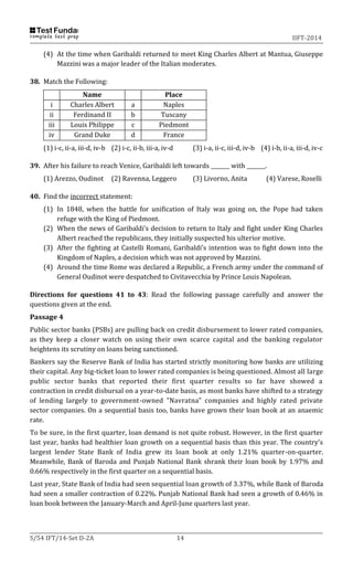 IIFT-2014
S/54 IFT/14-Set D-2A 14
(4) At the time when Garibaldi returned to meet King Charles Albert at Mantua, Giuseppe
Mazzini was a major leader of the Italian moderates.
38. Match the Following:
Name Place
i Charles Albert a Naples
ii Ferdinand II b Tuscany
iii Louis Philippe c Piedmont
iv Grand Duke d France
(1) i-c, ii-a, iii-d, iv-b (2) i-c, ii-b, iii-a, iv-d (3) i-a, ii-c, iii-d, iv-b (4) i-b, ii-a, iii-d, iv-c
39. After his failure to reach Venice, Garibaldi left towards _______ with _______.
(1) Arezzo, Oudinot (2) Ravenna, Leggero (3) Livorno, Anita (4) Varese, Roselli
40. Find the incorrect statement:
(1) In 1848, when the battle for unification of Italy was going on, the Pope had taken
refuge with the King of Piedmont.
(2) When the news of Garibaldi’s decision to return to Italy and fight under King Charles
Albert reached the republicans, they initially suspected his ulterior motive.
(3) After the fighting at Castelli Romani, Garibaldi’s intention was to fight down into the
Kingdom of Naples, a decision which was not approved by Mazzini.
(4) Around the time Rome was declared a Republic, a French army under the command of
General Oudinot were despatched to Civitavecchia by Prince Louis Napolean.
Directions for questions 41 to 43: Read the following passage carefully and answer the
questions given at the end.
Passage 4
Public sector banks (PSBs) are pulling back on credit disbursement to lower rated companies,
as they keep a closer watch on using their own scarce capital and the banking regulator
heightens its scrutiny on loans being sanctioned.
Bankers say the Reserve Bank of India has started strictly monitoring how banks are utilizing
their capital. Any big-ticket loan to lower rated companies is being questioned. Almost all large
public sector banks that reported their first quarter results so far have showed a
contraction in credit disbursal on a year-to-date basis, as most banks have shifted to a strategy
of lending largely to government-owned "Navratna" companies and highly rated private
sector companies. On a sequential basis too, banks have grown their loan book at an anaemic
rate.
To be sure, in the first quarter, loan demand is not quite robust. However, in the first quarter
last year, banks had healthier loan growth on a sequential basis than this year. The country's
largest lender State Bank of India grew its loan book at only 1.21% quarter-on-quarter.
Meanwhile, Bank of Baroda and Punjab National Bank shrank their loan book by 1.97% and
0.66% respectively in the first quarter on a sequential basis.
Last year, State Bank of India had seen sequential loan growth of 3.37%, while Bank of Baroda
had seen a smaller contraction of 0.22%. Punjab National Bank had seen a growth of 0.46% in
loan book between the January-March and April-June quarters last year.
 