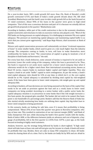 IIFT-2014
S/54 IFT/14-Set D-2A 15
On a year-to-date basis, SBI's credit growth fell more than 2%, Bank of Baroda's credit
growth contracted 4.71% and Bank of India's credit growth shrank about 3%. SBI chief
Arundhati Bhattacharya said the bank's year-to-date credit growth fell as the bank focused on
‘A’ rated customers. About 90% of the loans in the quarter were given to high-rated
companies. "Part of this was a conscious decision and part of it is because we actually did not
get good fresh proposals in the quarter," Bhattacharya said.
According to bankers, while part of the credit contraction is due to the economic slowdown,
capital constraints and reluctance to take on excessive risk has also played a role. "Most of the
PSU banks are facing pressure on capital adequacy. It is challenging to maintain 9% core capital
adequacy. The pressure on monitoring capital adequacy and maintaining capital buffer is so
strict that you cannot grow aggressively," said Rupa Rege Nitsure, chief economist at Bank of
Baroda.
Nitsure said capital conservation pressures will substantially cut down "irrational expansion
of loans" in some smaller banks, which used to grow at a rate much higher than the industry
average. The companies coming to banks, in turn, will have to make themselves more
creditworthy for banks to lend. "The conservation of capital is going to inculcate a lot of
discipline in both banks and borrowers," she said.
For every loan that a bank disburses, some amount of money is required to be set aside as
provision. Lower the credit rating of the company, riskier the loan is perceived to be. Thus,
the bank is required to set aside more capital for a lower rated company than what it
otherwise would do for a higher rated client. New international accounting norms, known as
Basel III norms, require banks to maintain higher capital and higher liquidity. They also
require a bank to set aside "buffer" capital to meet contingencies. As per the norms, a bank's
total capital adequacy ratio should be 12% at any time, in which tier-I, or the core capital,
should be at 9%. Capital adequacy is calculated by dividing total capital by risk-weighted
assets. If the loans have been given to lower rated companies, risk weight goes up and capital
adequacy falls.
According to bankers, all loan decisions are now being assessed on the basis of the capital that
needs to be set aside as provision against the loan and as a result, loans to lower rated
companies are being avoided. According to a senior banker with a public sector bank, the
capital adequacy situation is so precarious in some banks that if the risk weight increases a
few basis points, the proposal gets cancelled. The banker did not wish to be named. One basis
point is one hundredth of a percentage point. Bankers add that the Reserve Bank of India has
also started strictly monitoring how banks are utilising their capital. Any big-ticket loan to
lower rated companies is being questioned.
In this scenario, banks are looking for safe bets, even if it means that profitability is being
compromised. "About 25% of our loans this quarter was given to Navratna companies, who
pay at base rate. This resulted in contraction of our net interest margin (NIM)," said Bank of
India chairperson V.R. Iyer, while discussing the bank's first quarter results with the media.
Bank of India's NIM, or the difference between yields on advances and cost of deposits, a key
gauge of profitability, fell in the first quarter to 2.45% from 3.07% a year ago, as the bank
focused on lending to highly rated customers.
Analysts, however, say the strategy being followed by banks is short-sighted. "A high rated
client will take loans at base rate and will not give any fee income to a bank. A bank will never
be profitable that way. Besides, there are only so many PSU companies to chase. All banks
cannot be chasing them all at a time. Fact is, the banks are badly hit by NPA and are afraid to
 