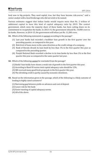 IIFT-2014
S/54 IFT/14-Set D-2A 16
lend now to big projects. They need capital, true, but they have become risk-averse," said a
senior analyst with a local brokerage who did not wish to be named.
Various estimates suggest that Indian banks would require more than Rs. 2 trillion of
additional capital to have this kind of capital adequacy ratio by 2019. The central
government, which owns the majority share of these banks, has been cutting down on its
commitment to recapitalize the banks. In 2013-14, the government infused Rs. 14,000 crore in
its banks. However, in 2014-15, the government will infuse just Rs. 11,200 crore.
41. Which of the following statements is correct according to the passage?
(1) Last year banks had recorded a healthier loan growth in the first quarter over the
preceding quarter, as compared to this year.
(2) Risk level of loans move in the same direction as the credit ratings of a company.
(3) Bank of Baroda shrank its loan book by less than 1% in the first quarter this year as
compared to the preceding quarter.
(4) Punjab National Bank recorded a decline in its loan books by less than 1% in the first
quarter this year as compared to the same quarter last year.
42. Which of the following cannot be concluded from the passage?
(1) Banks’ loan books have shown a weak rate of growth in the first quarter this year.
(2) According to Basel III norms total capital adequacy ratio should be 12%.
(3) SBI received many good fresh proposals in the first quarter this year.
(4) The shrinking credit is partly caused by economic slowdown.
43. Based on the information given in the passage, which of the following is a likely outcome of
lending to highly rated customers?
(1) Narrowing gap between yields on advances and cost of deposit
(2) Lower risk for the bank
(3) Easier meeting of capital adequacy norms
(4) All of the above
 