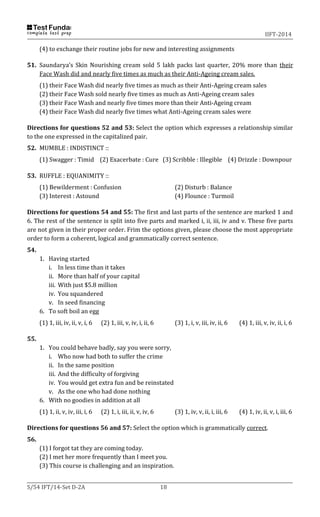 IIFT-2014
S/54 IFT/14-Set D-2A 18
(4) to exchange their routine jobs for new and interesting assignments
51. Saundarya’s Skin Nourishing cream sold 5 lakh packs last quarter, 20% more than their
Face Wash did and nearly five times as much as their Anti-Ageing cream sales.
(1) their Face Wash did nearly five times as much as their Anti-Ageing cream sales
(2) their Face Wash sold nearly five times as much as Anti-Ageing cream sales
(3) their Face Wash and nearly five times more than their Anti-Ageing cream
(4) their Face Wash did nearly five times what Anti-Ageing cream sales were
Directions for questions 52 and 53: Select the option which expresses a relationship similar
to the one expressed in the capitalized pair.
52. MUMBLE : INDISTINCT ::
(1) Swagger : Timid (2) Exacerbate : Cure (3) Scribble : Illegible (4) Drizzle : Downpour
53. RUFFLE : EQUANIMITY ::
(1) Bewilderment : Confusion (2) Disturb : Balance
(3) Interest : Astound (4) Flounce : Turmoil
Directions for questions 54 and 55: The first and last parts of the sentence are marked 1 and
6. The rest of the sentence is split into five parts and marked i, ii, iii, iv and v. These five parts
are not given in their proper order. Frim the options given, please choose the most appropriate
order to form a coherent, logical and grammatically correct sentence.
54.
1. Having started
i. In less time than it takes
ii. More than half of your capital
iii. With just $5.8 million
iv. You squandered
v. In seed financing
6. To soft boil an egg
(1) 1, iii, iv, ii, v, i, 6 (2) 1, iii, v, iv, i, ii, 6 (3) 1, i, v, iii, iv, ii, 6 (4) 1, iii, v, iv, ii, i, 6
55.
1. You could behave badly, say you were sorry,
i. Who now had both to suffer the crime
ii. In the same position
iii. And the difficulty of forgiving
iv. You would get extra fun and be reinstated
v. As the one who had done nothing
6. With no goodies in addition at all
(1) 1, ii, v, iv, iii, i, 6 (2) 1, i, iii, ii, v, iv, 6 (3) 1, iv, v, ii, i, iii, 6 (4) 1, iv, ii, v, i, iii, 6
Directions for questions 56 and 57: Select the option which is grammatically correct.
56.
(1) I forgot tat they are coming today.
(2) I met her more frequently than I meet you.
(3) This course is challenging and an inspiration.
 