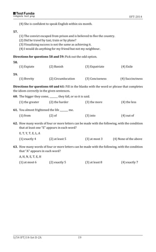 IIFT-2014
S/54 IFT/14-Set D-2A 19
(4) She is confident to speak English within six month.
57.
(1) The convict escaped from prison and is believed to flee the country.
(2) Did he travel by taxi, train or by plane?
(3) Visualizing success is not the same as achieving it.
(4) I would do anything for my friend but not my neighbour.
Directions for questions 58 and 59: Pick out the odd option.
58.
(1) Expiate (2) Banish (3) Expatriate (4) Exile
59.
(1) Brevity (2) Circumlocution (3) Conciseness (4) Succinctness
Directions for questions 60 and 61: Fill in the blanks with the word or phrase that completes
the idiom correctly in the given sentences.
60. The bigger they come, _______ they fall, or so it is said.
(1) the greater (2) the harder (3) the more (4) the less
61. You almost frightened the life _______ me.
(1) from (2) of (3) into (4) out of
62. How many words of four or more letters can be made with the following, with the condition
that at least one “E” appears in each word?
E, T, Y, T, E, L, A
(1) exactly 4 (2) at least 5 (3) at most 3 (4) None of the above
63. How many words of four or more letters can be made with the following, with the condition
that “A” appears in each word?
A, H, N, E, T, E, H
(1) at most 6 (2) exactly 5 (3) at least 8 (4) exactly 7
 