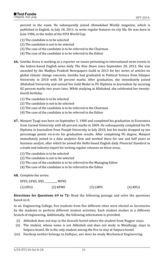 IIFT-2014
S/54 IFT/14-Set D-2A 21
percent in the exam. He subsequently joined Ahmadabad Weekly magazine, which is
published in English, in July 18, 2011, to write regular features on city life. He was born in
June 1986, in the midst of the FIFA World Cup.
(1) The candidate is to be selected
(2) The candidate is not to be selected
(3) The case of the candidate is to be referred to the Chairman
(4) The case of the candidate is to be referred to the Editor
66. Geetika Arora is working as a reporter on issues pertaining to international news events in
the Indore-based English news daily The New Dawn since September 20, 2012. She was
awarded by the Madhya Pradesh Newspapers Guild in 2013 for her series of articles on
global climate change concerns. Geetika had graduated in Political Science from Udaipur
University in 2010 with 58 percent marks. After graduation, she immediately joined
Allahabad University and earned her Gold Medal in PG Diploma in Journalism by securing
82 percent marks two years later. While studying at Allahabad, she celebrated her twenty-
fourth birthday.
(1) The candidate is to be selected
(2) The candidate is not to be selected
(3) The case of the candidate is to be referred to the Chairman
(4) The case of the candidate is to be referred to the Editor
67. Manjeet Tyagi was born on September 5, 1988 and completed his graduation in Economics
from Garwal University with 68 percent marks in 2009. He subsequently completed his PG
Diploma in Journalism from Punjab University in July 2010, but his marks dropped ny ten
percentage points vis-à-vis his graduation results. After completing PG degree, Manjeet
immediately joined in a data analytics firm and worked there for one and half years as
business analyst, after which he joined the Delhi-based English daily Financial Standard as
a trade and industry expert for writing regular columns on these areas.
(1) The candidate is to be selected
(2) The candidate is not to be selected
(3) The case of the candidate is to be referred to the Managing Editor
(4) The case of the candidate is to be referred to the Editor
68. Complete the series:
EPFS, GPHS, IPJS, _________, MPNS
(1) OPLS (2) KPMS (3) LMPS (4) KPLS
Directions for Questions 69 to 72: Read the following passage and solve the questions
based on it.
In an. Engineering College, five students from five different cities were elected as Secretaries
by the students to perform different student activities. Each student studies in a different
branch of engineering. Additionally, the following information is provided:
(i) Abhishek does not stay in the Aravalli hostel where the student from Nagpur stays.
(ii) The student, whose name is not Abhishek and does not study in Metallurgy, stays in
Satpura hostel. He is the only student among the five to stay at Satpura hostel
(iii) Hardeep neither belongs to Jodhpur, nor does he study Mechanical Engineering.
 