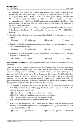 IIFT-2014
S/54 IFT/14-Set D-2A 23
 W2 is open between 8.30 AM and 11.30 AM on Wednesday and Thursday, between 8.00 AM
and 10.00 AM on Friday, and between 12.30 PM and 2.30 PM on Monday and Saturday.
 W3 is open between 10.00 AM and 12.30 PM on Wednesday and Saturday, between 10.00
AM and 12.00 Noon on Friday, and between 3.30 PM and 5.30 PM on Monday and Thursday.
 W4 is open between 11.30 AM and 3.00 PM on Tuesday, between 12.30 PM and 3.00 PM on
Thursday and Friday, between 8 AM and 10 AM on Saturday and Monday and between 3.30
PM to 5.30 PM on Wednesday.
 W5 is open between 2.00 PM and 4.00 PM on Monday, 3.30 PM and 5.30 PM on Tuesday and
Friday, between 8 AM and 10 AM on Wednesday and between 10.30 AM to 12.30 PM on
Thursday.
73. On which of the following days, maximum number of windows is simultaneously open at
9.45 AM?
(1) Monday (2) Wednesday (3) Thursday (4) Friday
74. On which of the following days, not more than one window is open simultaneously at any
given time during office hours?
(1) Monday (2) Wednesday (3) Friday (4) Saturday
75. All windows of the transport permit office are closed for 1 hour during the office hours on
which of the following days?
(1) Wednesday (2) Monday (3) Tuesday (4) Thursday
Directions for questions 76 and 77: Read the following passage and solve the questions
based on it.
Federation of Indian Chamber of Commerce and Industries organized a business conclave on
India's emerging electronic goods sector. CEOs and Managing Directors of four leading
companies, namely, Klentech Industries, Andromeda Infotech, Zoomerng Technologies and
Spearhead Unlimited were invited to deliver lectures on this occasion. The CEOs of the four
companies were Mr. Sethi, Mr. D'Souza, Mr. Puri and Mr. Bisht respectively, while the
Managing Directors were Mr. Tandon, Mr. Arora, Mr. Karare and Mr. Reddy in that order. The
speeches were delivered subject to the condition that each of the Managing Directors delivered
their speeches immediately after that of the CEOs of their company.
76. The first CEO to speak was Mr. D’Souza and the next CEO to deliver his address was Mr.
Puri. If Mr. Tandon is the third Managing Director to deliver his address, which of the
following statements must be true?
(1) Mr. Bisht delivered his address sometimes before Mr. Sethi.
(2) Mr. Reddy delivered his address sometime before Mr. Tandon.
(3) Mr. Puri delivered his address sometime before Mr. Reddy.
(4) Mr. Karare delivered his address sometime before Mr. Arora.
77. If Mr. Bisht was the second CEO to speak after Mr. D’Souza, and two more Managing
Directors speak after the address of the Managing Director of Spearhead Unlimited, then
who is the last CEO to speak?
(1) Mr. Sethi (2) Mr. Puri (3) Mr. Tandon (4) Cannot be determined.
 