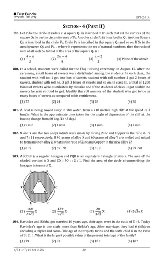 IIFT-2014
S/54 IFT/14-Set D-2A 30
SECTION - 4 (PART II)
99. Let P1 be the circle of radius r. A square Q1 is inscribed in P1 such that all the vertices of the
square Q1 lie on the circumference of P1. Another circle P2 is inscribed in Q1. Another Square
Q2 is inscribed in the circle P2. Circle P3 is inscribed in the square Q2 and so on. If SN is the
area between QN and PN+1, where N represents the set of natural numbers, then the ratio of
sum of all such SN to that of the area of the square Q1 is :
(1)
4 − π
2
(2)
2π − 4
π
(3)
π − 2
2
(4) None of the above
100. In a school, students were called for the Flag Hoisting ceremony on August 15. After the
ceremony, small boxes of sweets were distributed among the students. In each class, the
student with roll no. 1 got one box of sweets, student with roll number 2 got 2 boxes of
sweets, student with roll no. 3 got 3 boxes of sweets and so on. In class III, a total of 1200
boxes of sweets were distributed. By mistake one of the students of class III got double the
sweets he was entitled to get. Identify the roll number of the student who got twice as
many boxes of sweets as compared to his entitlement.
(1) 22 (2) 24 (3) 28 (4) 30
101. A Boat is being rowed away in still water, from a 210 metres high cliff at the speed of 3
km/hr. What is the approximate time taken for the angle of depression of the cliff at the
boat to change from 60 deg. To 45 deg.?
(1) 5 min (2) 4 min (3) 1 min (4) 2 min
102. X and Y are the two alloys which were made by mixing Zinc and Copper in the ratio 6 : 9
and 7 : 11 respectively. If 40 grams of alloy X and 60 grams of alloy Y are melted and mixed
to form another alloy Z, what is the ratio of Zinc and Copper in the new alloy Z?
(1) 6 : 9 (2) 59 : 91 (3) 5 : 9 (4) 59 : 90
103. ABCDEF is a regular hexagon and PQR is an equilateral triangle of side a. The area of the
shaded portion is X and CD : PQ : : 2 : 1. Find the area of the circle circumscribing the
hexagon in terms of X.
(1)
16π
23√3
X (2)
42π
5√3
X (3)
2π
3√3
X (4) 2√3π X
104. Ravindra and Rekha got married 10 years ago, their ages were in the ratio of 5 : 4. Today
Ravindra’s age is one sixth more than Rekha’s age. After marriage, they had 6 children
including a triplet and twins. The age of the triplets, twins and the sixth child is in the ratio
of 3 : 2 : 1. What is the largest possible value of the present total age of the family?
(1) 79 (2) 93 (3) 101 (4) 107
P
QR
A B
C
DE
F
 