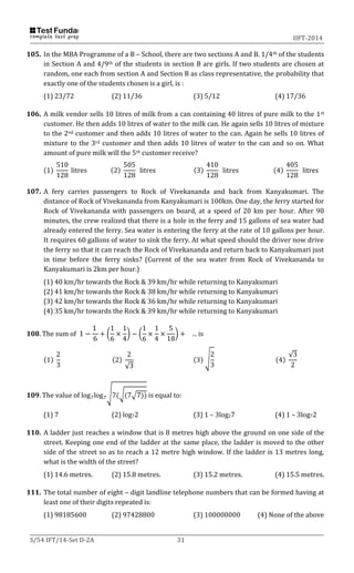 IIFT-2014
S/54 IFT/14-Set D-2A 31
105. In the MBA Programme of a B – School, there are two sections A and B. 1/4th of the students
in Section A and 4/9th of the students in section B are girls. If two students are chosen at
random, one each from section A and Section B as class representative, the probability that
exactly one of the students chosen is a girl, is :
(1) 23/72 (2) 11/36 (3) 5/12 (4) 17/36
106. A milk vendor sells 10 litres of milk from a can containing 40 litres of pure milk to the 1st
customer. He then adds 10 litres of water to the milk can. He again sells 10 litres of mixture
to the 2nd customer and then adds 10 litres of water to the can. Again he sells 10 litres of
mixture to the 3rd customer and then adds 10 litres of water to the can and so on. What
amount of pure milk will the 5th customer receive?
(1)
510
128
litres (2)
505
128
litres (3)
410
128
litres (4)
405
128
litres
107. A fery carries passengers to Rock of Vivekananda and back from Kanyakumari. The
distance of Rock of Vivekananda from Kanyakumari is 100km. One day, the ferry started for
Rock of Vivekananda with passengers on board, at a speed of 20 km per hour. After 90
minutes, the crew realized that there is a hole in the ferry and 15 gallons of sea water had
already entered the ferry. Sea water is entering the ferry at the rate of 10 gallons per hour.
It requires 60 gallons of water to sink the ferry. At what speed should the driver now drive
the ferry so that it can reach the Rock of Vivekananda and return back to Kanyakumari just
in time before the ferry sinks? (Current of the sea water from Rock of Vivekananda to
Kanyakumari is 2km per hour.)
(1) 40 km/hr towards the Rock & 39 km/hr while returning to Kanyakumari
(2) 41 km/hr towards the Rock & 38 km/hr while returning to Kanyakumari
(3) 42 km/hr towards the Rock & 36 km/hr while returning to Kanyakumari
(4) 35 km/hr towards the Rock & 39 km/hr while returning to Kanyakumari
𝟏𝟎𝟖. The sum of 1 −
1
6
+ (
1
6
×
1
4
) − (
1
6
×
1
4
×
5
18
) + … is
(1)
2
3
(2)
2
√3
(3) √
2
3
(4)
√3
2
𝟏𝟎𝟗. The value of log7log7
√7(√(7√7)) is equal to:
(1) 7 (2) log72 (3) 1 – 3log27 (4) 1 – 3log72
110. A ladder just reaches a window that is 8 metres high above the ground on one side of the
street. Keeping one end of the ladder at the same place, the ladder is moved to the other
side of the street so as to reach a 12 metre high window. If the ladder is 13 metres long,
what is the width of the street?
(1) 14.6 metres. (2) 15.8 metres. (3) 15.2 metres. (4) 15.5 metres.
111. The total number of eight – digit landline telephone numbers that can be formed having at
least one of their digits repeated is:
(1) 98185600 (2) 97428800 (3) 100000000 (4) None of the above
 