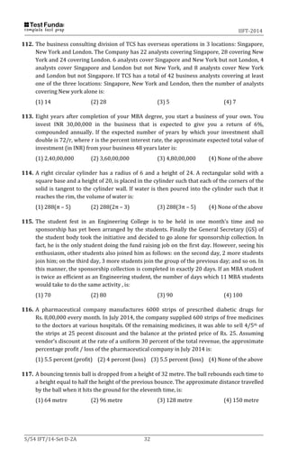 IIFT-2014
S/54 IFT/14-Set D-2A 32
112. The business consulting division of TCS has overseas operations in 3 locations: Singapore,
New York and London. The Company has 22 analysts covering Singapore, 28 covering New
York and 24 covering London. 6 analysts cover Singapore and New York but not London, 4
analysts cover Singapore and London but not New York, and 8 analysts cover New York
and London but not Singapore. If TCS has a total of 42 business analysts covering at least
one of the three locations: Singapore, New York and London, then the number of analysts
covering New york alone is:
(1) 14 (2) 28 (3) 5 (4) 7
113. Eight years after completion of your MBA degree, you start a business of your own. You
invest INR 30,00,000 in the business that is expected to give you a return of 6%,
compounded annually. If the expected number of years by which your investment shall
double is 72/r, where r is the percent interest rate, the approximate expected total value of
investment (in INR) from your business 48 years later is:
(1) 2,40,00,000 (2) 3,60,00,000 (3) 4,80,00,000 (4) None of the above
114. A right circular cylinder has a radius of 6 and a height of 24. A rectangular solid with a
square base and a height of 20, is placed in the cylinder such that each of the corners of the
solid is tangent to the cylinder wall. If water is then poured into the cylinder such that it
reaches the rim, the volume of water is:
(1) 288(π – 5) (2) 288(2π – 3) (3) 288(3π – 5) (4) None of the above
115. The student fest in an Engineering College is to be held in one month’s time and no
sponsorship has yet been arranged by the students. Finally the General Secretary (GS) of
the student body took the initiative and decided to go alone for sponsorship collection. In
fact, he is the only student doing the fund raising job on the first day. However, seeing his
enthusiasm, other students also joined him as follows: on the second day, 2 more students
join him; on the third day, 3 more students join the group of the previous day; and so on. In
this manner, the sponsorship collection is completed in exactly 20 days. If an MBA student
is twice as efficient as an Engineering student, the number of days which 11 MBA students
would take to do the same activity , is:
(1) 70 (2) 80 (3) 90 (4) 100
116. A pharmaceutical company manufactures 6000 strips of prescribed diabetic drugs for
Rs. 8,00,000 every month. In July 2014, the company supplied 600 strips of free medicines
to the doctors at various hospitals. Of the remaining medicines, it was able to sell 4/5th of
the strips at 25 pecent discount and the balance at the printed price of Rs. 25. Assuming
vendor’s discount at the rate of a uniform 30 percent of the total revenue, the approximate
percentage profit / loss of the pharmaceutical company in July 2014 is:
(1) 5.5 percent (profit) (2) 4 percent (loss) (3) 5.5 percent (loss) (4) None of the above
117. A bouncing tennis ball is dropped from a height of 32 metre. The ball rebounds each time to
a height equal to half the height of the previous bounce. The approximate distance travelled
by the ball when it hits the ground for the eleventh time, is:
(1) 64 metre (2) 96 metre (3) 128 metre (4) 150 metre
 