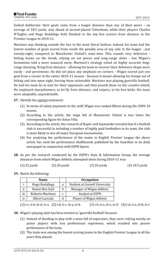 IIFT-2014
S/54 IFT/14-Set D-2A 8
looked deliberate: their goals came from a longer distance than any of their peers - an
average of 18.5 yards, way ahead of second-placed Tottenham, while their players Charles
N'Zogbia and Hugo Rodallega both finished in the top five scorers from distance in the
Premier League in 2010-11.
Martinez was thinking outside the box in the most literal fashion. Indeed, his team had the
lowest number of goals scored from inside the penalty area of any side in the league - just
twenty-eight, compared to Manchester United's sixty-nine. This sounds very defensive -
hitting teams on the break, relying on set pieces and long-range shots - but Wigan's
formations told a more nuanced story. Martinez's strategy relied on highly accurate long-
range shooting, firing from distance - allowing his team to recover their defensive shape more
easily - and persistence. He did not place any emphasis on corners - Wigan scored just one
goal from a corner in the entire 2010-11 season - because it meant allowing his troops out of
hiding and into open sight, leaving them vulnerable. Martinez was playing guerrilla football.
He had his team lie in wait for their opponents and then punish them on the counter-attack.
He employed sharpshooters, to let fly from distance, and snipers, to hit free kicks. His team
were adaptable, unpredictable.
27. Identify the correct statement:
(1) In terms of salary payments to the staff, Wigan was ranked fifteen during the 2009-10
season.
(2) According to the article, the wage bill of Manchester United is two times the
corresponding figure for Aston Villa.
(3) According to the article, the research of Kuper and Szymanski revealed that if a football
club is successful in including a number of highly paid footballers in its team, the club
is more likely to win all major European tournaments.
(4) For analysing the performance of the teams in English Premier League the above
article has used the performance chalkboards published by the Guardian in its daily
newspaper in conjunction with ESPN Sports
28. As per the research conducted by the ESPN’s Stats & Information Group, the average
distances from which Wigan Athletic attempted shots during 2010-11 was:
(1) 22 yards (2) 20 yards (3) 26 yards (4) 18.5 yards
29. Match the following:
Name Occupation
i Hugo Rodallega a Student at Cornell University
ii Ramzi Ben Said b Manager of Wigan Athletic
iii Roberto Martinez c Analyst at ESPN
iv Albert Larcada d Player of Wigan Athletic
(1) i-c, ii-b, iii-d, iv-a (2) i-d, ii-c, iii-a, iv-b (3) i-b, ii-a, iii-c, iv-d (4) i-d, ii-a, iii-b, iv-c
30. Wigan’s playing style has been termed as ‘guerrilla football’ because:
(1) Instead of deciding to play with a team full of superstars, they were relying mainly on
junior players with less professional experience, which resulted into poorer
performance of the team.
(2) The team was among the lowest scoring teams in the English Premier League in all the
years they played.
 