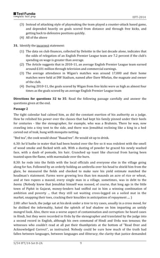 IIFT-2014
S/54 IFT/14-Set D-2A 9
(3) Instead of attacking style of playmaking the team played a counter-attack based game,
and depended heavily on goals scored from distance and through free kicks, and
getting back to defensive positions quickly.
(4) All of the above
31. Identify the incorrect statement:
(1) The data on club finances, collected by Deloitte in the last decade alone, indicates that
the odds of relegation of an English Premier League team are 7.2 percent if the club’s
spending on wage is greater than average.
(2) The Article suggests that in 2010-11, an average English Premier League team earned
around £101 million through television and commercial earnings.
(3) The average attendance in Wigan’s matches was around 17,000 and their home
matches were held at DW Stadium, named after Dave Whelan, the magnate and owner
of the club.
(4) During 2010-11, the goals scored by Wigan from free kicks were as high as almost four
times as the goals scored by an average English Premier League team
Directions for questions 32 to 35: Read the following passage carefully and answer the
questions given at the end.
Passage 2
The tight calendar had calmed him, as did the constant exertion of his authority as a judge.
How he relished his power over the classes that had kept his family pinned under their heels
for centuries - like the stenographer, for example, who was a Brahmin. There he was, now
crawling into a tiny tent to the side, and there was Jemubhai reclining like a king in a bed
carved out of teak, hung with mosquito netting.
"Bed tea", the cook would shout "Baaad tee". He would sit up to drink.
6.30: he'd bathe in water that had been heated over the fire so it was redolent with the smell
of wood smoke and flecked with ash. With a dusting of powder he graced his newly washed
face, with a daub of pomade, his hair. Crunched up toast like charcoal from having been
toasted upon the flame, with marmalade over the burn.
8.30: he rode into the fields with the local officials and everyone else in the village going
along for fun. Followed by an orderly holding an umbrella over his head to shield him from the
glare, he measured the fields and checked to make sure his yield estimate matched the
headman's statement. Farms were growing less than ten maunds an acre of rice or wheat,
and at two rupees a maund, every single man in a village, sometimes, was in debt to the
bania. (Nobody knew that Jemubhai himself was noosed, of course, that long ago in the little
town of Piphit in Gujarat, money-lenders had sniffed out in him a winning combination of
ambition and poverty ... that they still sat waiting cross-legged on a soiled mat in the
market, snapping their toes, cracking their knuckles in anticipation of repayment .... )
2.00: after lunch, the judge sat at his desk under a tree to try cases, usually in a cross mood, for
he disliked the informality, hated the splotch of leaf shadow on him imparting an untidy
mongrel look. Also, there was a worse aspect of contamination and corruption: he heard cases
in Hindi, but they were recorded in Urdu by the stenographer and translated by the judge into
a second record in English, although his own command of Hindi and Urdu was tenuous; the
witnesses who couldn't read at all put their thumbprints at the bottom of "Read Over and
Acknowledged Correct", as instructed. Nobody could be sure how much of the truth had
fallen between languages, between languages and illiteracy; the clarity that justice demanded
 