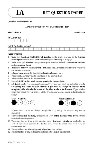 S/54 IFT/14-Set D-2A 1
Question Booklet Serial No.
ADMISSION TEST FOR PROGRAMME 2015 - 2017
Time: 2 Hours Marks: 100
ROLL NUMBER
NAME (in Capital Letters)
INSTRUCTIONS
1. Write the Question Booklet Serial Number in the space provided in the Answer
Sheet. Question Booklet Serial Number is given at the top of this page.
2. Write your Roll Number clearly in the space provided in both the Question Booklet
and the Answer Sheet.
3. Mark your answers in the Answer Sheet only. The Answer Sheet alone will constitute
the basis of evaluation.
4. All rough work must be done in the Question Booklet only.
5. Do not make any stray marks anywhere in the answer sheet.
6. Do not fold or wrinkle the answer sheet.
7. Use only HB Pencil to mark the answers in the answer sheet.
8. All Questions have one correct answer. Every answer must be indicated clearly
darkening one circle for each answer. If you wish to change an answer, erase
completely the already darkened circle, then make a fresh mark. If you darken
more than one circle your answer will be treated as wrong, as shown in the illustrated
below:
RIGHT METHOD WRONG METHOD
In case the circle is not shaded completely or properly, the answer may not be
evaluated
9. There is negative marking, equivalent to 1/3rd of the mark allotted to the specific
question for wrong answer.
10. There are four sections in the question paper. Sectional cut-offs are applicable for
each of these four sections. Candidates are advised to spend time judiciously on
different sections.
11. The candidates are advised to read all options thoroughly.
12. No clarification of any sort regarding the question paper is permitted.
IIFT QUESTION PAPER1A
2
2
3
2
2
2
4
2
4
2
 