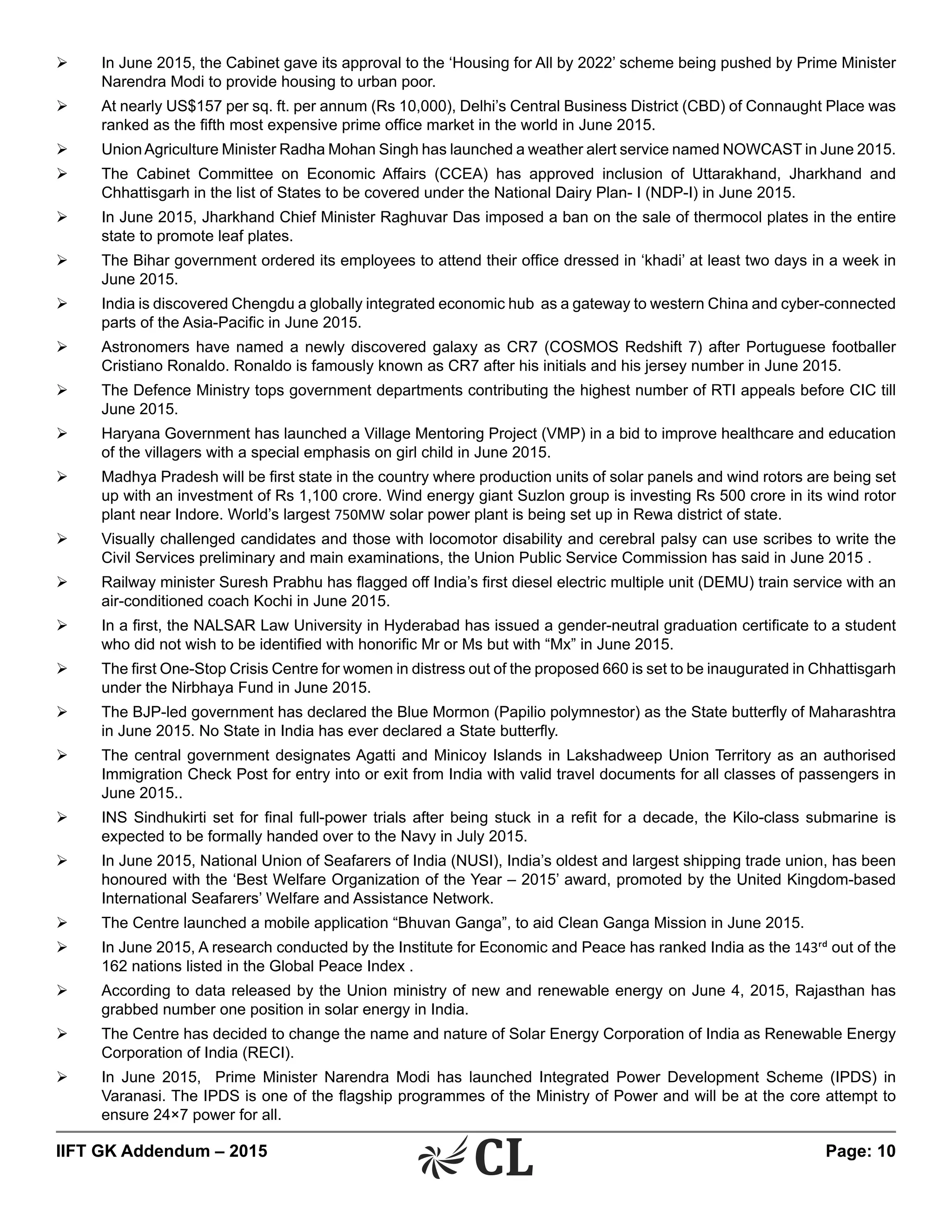 IIFT GK Addendum – 2015	 Page: 10
Ø	 In June 2015, the Cabinet gave its approval to the ‘Housing for All by 2022’ scheme being pushed by Prime Minister
Narendra Modi to provide housing to urban poor.
Ø	 At nearly US$157 per sq. ft. per annum (Rs 10,000), Delhi’s Central Business District (CBD) of Connaught Place was
ranked as the fifth most expensive prime office market in the world in June 2015.
Ø	 UnionAgriculture Minister Radha Mohan Singh has launched a weather alert service named NOWCAST in June 2015.
Ø	 The Cabinet Committee on Economic Affairs (CCEA) has approved inclusion of Uttarakhand, Jharkhand and
Chhattisgarh in the list of States to be covered under the National Dairy Plan- I (NDP-I) in June 2015.
Ø	 In June 2015, Jharkhand Chief Minister Raghuvar Das imposed a ban on the sale of thermocol plates in the entire
state to promote leaf plates.
Ø	 The Bihar government ordered its employees to attend their office dressed in ‘khadi’ at least two days in a week in
June 2015.
Ø	 India is discovered Chengdu a globally integrated economic hub as a gateway to western China and cyber-connected
parts of the Asia-Pacific in June 2015.
Ø	 Astronomers have named a newly discovered galaxy as CR7 (COSMOS Redshift 7) after Portuguese footballer
Cristiano Ronaldo. Ronaldo is famously known as CR7 after his initials and his jersey number in June 2015.
Ø	 The Defence Ministry tops government departments contributing the highest number of RTI appeals before CIC till
June 2015.
Ø	 Haryana Government has launched a Village Mentoring Project (VMP) in a bid to improve healthcare and education
of the villagers with a special emphasis on girl child in June 2015.
Ø	 Madhya Pradesh will be first state in the country where production units of solar panels and wind rotors are being set
up with an investment of Rs 1,100 crore. Wind energy giant Suzlon group is investing Rs 500 crore in its wind rotor
plant near Indore. World’s largest 750MW solar power plant is being set up in Rewa district of state.
Ø	 Visually challenged candidates and those with locomotor disability and cerebral palsy can use scribes to write the
Civil Services preliminary and main examinations, the Union Public Service Commission has said in June 2015 .
Ø	 Railway minister Suresh Prabhu has flagged off India’s first diesel electric multiple unit (DEMU) train service with an
air-conditioned coach Kochi in June 2015.
Ø	 In a first, the NALSAR Law University in Hyderabad has issued a gender-neutral graduation certificate to a student
who did not wish to be identified with honorific Mr or Ms but with “Mx” in June 2015.
Ø	 The first One-Stop Crisis Centre for women in distress out of the proposed 660 is set to be inaugurated in Chhattisgarh
under the Nirbhaya Fund in June 2015.
Ø	 The BJP-led government has declared the Blue Mormon (Papilio polymnestor) as the State butterfly of Maharashtra
in June 2015. No State in India has ever declared a State butterfly.
Ø	 The central government designates Agatti and Minicoy Islands in Lakshadweep Union Territory as an authorised
Immigration Check Post for entry into or exit from India with valid travel documents for all classes of passengers in
June 2015..
Ø	 INS Sindhukirti set for final full-power trials after being stuck in a refit for a decade, the Kilo-class submarine is
expected to be formally handed over to the Navy in July 2015.
Ø	 In June 2015, National Union of Seafarers of India (NUSI), India’s oldest and largest shipping trade union, has been
honoured with the ‘Best Welfare Organization of the Year – 2015’ award, promoted by the United Kingdom-based
International Seafarers’ Welfare and Assistance Network.
Ø	 The Centre launched a mobile application “Bhuvan Ganga”, to aid Clean Ganga Mission in June 2015.
Ø	 In June 2015, A research conducted by the Institute for Economic and Peace has ranked India as the 143rd out of the
162 nations listed in the Global Peace Index .
Ø	 According to data released by the Union ministry of new and renewable energy on June 4, 2015, Rajasthan has
grabbed number one position in solar energy in India.
Ø	 The Centre has decided to change the name and nature of Solar Energy Corporation of India as Renewable Energy
Corporation of India (RECI).
Ø	 In June 2015, Prime Minister Narendra Modi has launched Integrated Power Development Scheme (IPDS) in
Varanasi. The IPDS is one of the flagship programmes of the Ministry of Power and will be at the core attempt to
ensure 24×7 power for all.
 
