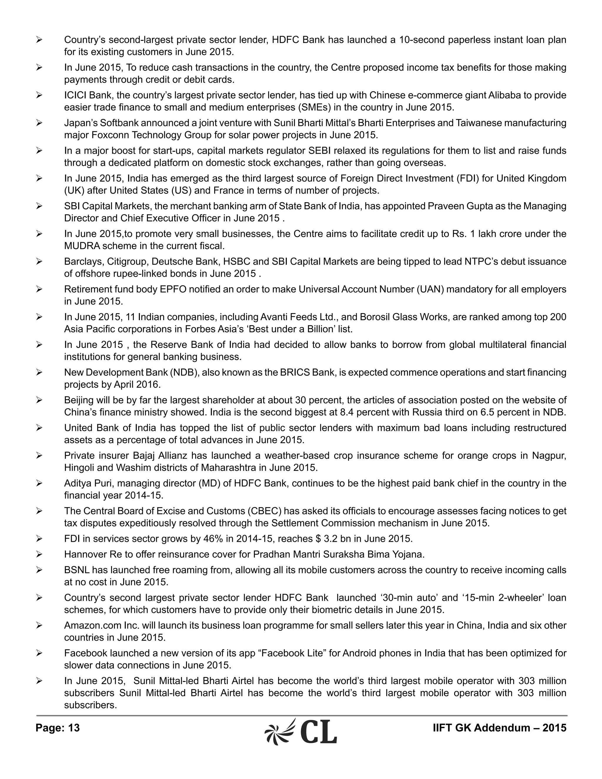 Page: 13 	 IIFT GK Addendum – 2015
Ø	 Country’s second-largest private sector lender, HDFC Bank has launched a 10-second paperless instant loan plan
for its existing customers in June 2015.
Ø	 In June 2015, To reduce cash transactions in the country, the Centre proposed income tax benefits for those making
payments through credit or debit cards.
Ø	 ICICI Bank, the country’s largest private sector lender, has tied up with Chinese e-commerce giant Alibaba to provide
easier trade finance to small and medium enterprises (SMEs) in the country in June 2015.
Ø	 Japan’s Softbank announced a joint venture with Sunil Bharti Mittal’s Bharti Enterprises and Taiwanese manufacturing
major Foxconn Technology Group for solar power projects in June 2015.
Ø	 In a major boost for start-ups, capital markets regulator SEBI relaxed its regulations for them to list and raise funds
through a dedicated platform on domestic stock exchanges, rather than going overseas.
Ø	 In June 2015, India has emerged as the third largest source of Foreign Direct Investment (FDI) for United Kingdom
(UK) after United States (US) and France in terms of number of projects.
Ø	 SBI Capital Markets, the merchant banking arm of State Bank of India, has appointed Praveen Gupta as the Managing
Director and Chief Executive Officer in June 2015 .
Ø	 In June 2015,to promote very small businesses, the Centre aims to facilitate credit up to Rs. 1 lakh crore under the
MUDRA scheme in the current fiscal.
Ø	 Barclays, Citigroup, Deutsche Bank, HSBC and SBI Capital Markets are being tipped to lead NTPC’s debut issuance
of offshore rupee-linked bonds in June 2015 .
Ø	 Retirement fund body EPFO notified an order to make Universal Account Number (UAN) mandatory for all employers
in June 2015.
Ø	 In June 2015, 11 Indian companies, including Avanti Feeds Ltd., and Borosil Glass Works, are ranked among top 200
Asia Pacific corporations in Forbes Asia’s ‘Best under a Billion’ list.
Ø	 In June 2015 , the Reserve Bank of India had decided to allow banks to borrow from global multilateral financial
institutions for general banking business.
Ø	 New Development Bank (NDB), also known as the BRICS Bank, is expected commence operations and start financing
projects by April 2016.
Ø	 Beijing will be by far the largest shareholder at about 30 percent, the articles of association posted on the website of
China’s finance ministry showed. India is the second biggest at 8.4 percent with Russia third on 6.5 percent in NDB.
Ø	 United Bank of India has topped the list of public sector lenders with maximum bad loans including restructured
assets as a percentage of total advances in June 2015.
Ø	 Private insurer Bajaj Allianz has launched a weather-based crop insurance scheme for orange crops in Nagpur,
Hingoli and Washim districts of Maharashtra in June 2015.
Ø	 Aditya Puri, managing director (MD) of HDFC Bank, continues to be the highest paid bank chief in the country in the
financial year 2014-15.
Ø	 The Central Board of Excise and Customs (CBEC) has asked its officials to encourage assesses facing notices to get
tax disputes expeditiously resolved through the Settlement Commission mechanism in June 2015.
Ø	 FDI in services sector grows by 46% in 2014-15, reaches $ 3.2 bn in June 2015.
Ø	 Hannover Re to offer reinsurance cover for Pradhan Mantri Suraksha Bima Yojana.
Ø	 BSNL has launched free roaming from, allowing all its mobile customers across the country to receive incoming calls
at no cost in June 2015.
Ø	 Country’s second largest private sector lender HDFC Bank launched ‘30-min auto’ and ‘15-min 2-wheeler’ loan
schemes, for which customers have to provide only their biometric details in June 2015.
Ø	 Amazon.com Inc. will launch its business loan programme for small sellers later this year in China, India and six other
countries in June 2015.
Ø	 Facebook launched a new version of its app “Facebook Lite” for Android phones in India that has been optimized for
slower data connections in June 2015.
Ø	 In June 2015, Sunil Mittal-led Bharti Airtel has become the world’s third largest mobile operator with 303 million
subscribers Sunil Mittal-led Bharti Airtel has become the world’s third largest mobile operator with 303 million
subscribers.
 