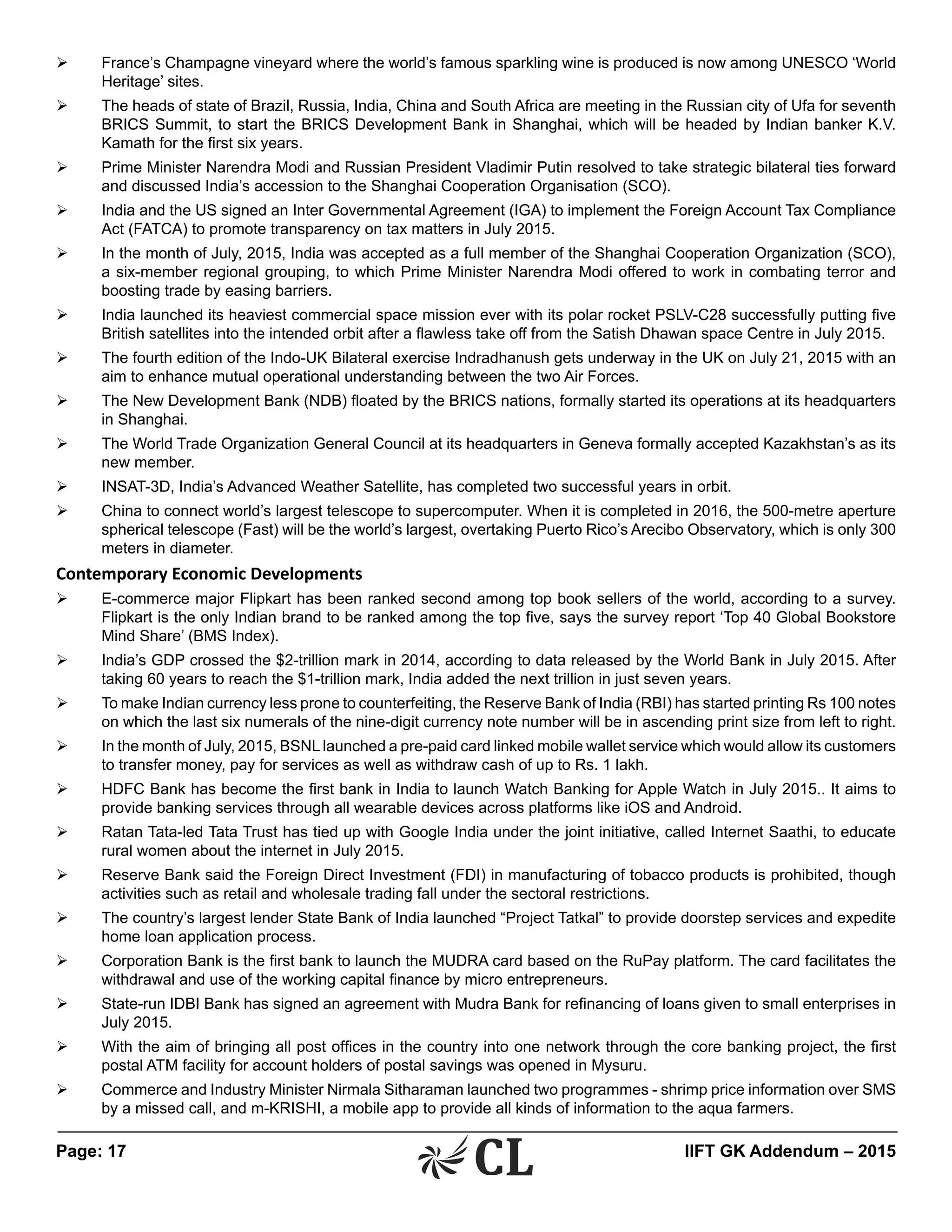 Page: 17 	 IIFT GK Addendum – 2015
Ø	 France’s Champagne vineyard where the world’s famous sparkling wine is produced is now among UNESCO ‘World
Heritage’ sites.
Ø	 The heads of state of Brazil, Russia, India, China and South Africa are meeting in the Russian city of Ufa for seventh
BRICS Summit, to start the BRICS Development Bank in Shanghai, which will be headed by Indian banker K.V.
Kamath for the first six years.
Ø	 Prime Minister Narendra Modi and Russian President Vladimir Putin resolved to take strategic bilateral ties forward
and discussed India’s accession to the Shanghai Cooperation Organisation (SCO).
Ø	 India and the US signed an Inter Governmental Agreement (IGA) to implement the Foreign Account Tax Compliance
Act (FATCA) to promote transparency on tax matters in July 2015.
Ø	 In the month of July, 2015, India was accepted as a full member of the Shanghai Cooperation Organization (SCO),
a six-member regional grouping, to which Prime Minister Narendra Modi offered to work in combating terror and
boosting trade by easing barriers.
Ø	 India launched its heaviest commercial space mission ever with its polar rocket PSLV-C28 successfully putting five
British satellites into the intended orbit after a flawless take off from the Satish Dhawan space Centre in July 2015.
Ø	 The fourth edition of the Indo-UK Bilateral exercise Indradhanush gets underway in the UK on July 21, 2015 with an
aim to enhance mutual operational understanding between the two Air Forces.
Ø	 The New Development Bank (NDB) floated by the BRICS nations, formally started its operations at its headquarters
in Shanghai.
Ø	 The World Trade Organization General Council at its headquarters in Geneva formally accepted Kazakhstan’s as its
new member.
Ø	 INSAT-3D, India’s Advanced Weather Satellite, has completed two successful years in orbit.
Ø	 China to connect world’s largest telescope to supercomputer. When it is completed in 2016, the 500-metre aperture
spherical telescope (Fast) will be the world’s largest, overtaking Puerto Rico’s Arecibo Observatory, which is only 300
meters in diameter.
Contemporary Economic Developments
Ø	 E-commerce major Flipkart has been ranked second among top book sellers of the world, according to a survey.
Flipkart is the only Indian brand to be ranked among the top five, says the survey report ‘Top 40 Global Bookstore
Mind Share’ (BMS Index).
Ø	 India’s GDP crossed the $2-trillion mark in 2014, according to data released by the World Bank in July 2015. After
taking 60 years to reach the $1-trillion mark, India added the next trillion in just seven years.
Ø	 To make Indian currency less prone to counterfeiting, the Reserve Bank of India (RBI) has started printing Rs 100 notes
on which the last six numerals of the nine-digit currency note number will be in ascending print size from left to right.
Ø	 In the month of July, 2015, BSNL launched a pre-paid card linked mobile wallet service which would allow its customers
to transfer money, pay for services as well as withdraw cash of up to Rs. 1 lakh.
Ø	 HDFC Bank has become the first bank in India to launch Watch Banking for Apple Watch in July 2015.. It aims to
provide banking services through all wearable devices across platforms like iOS and Android.
Ø	 Ratan Tata-led Tata Trust has tied up with Google India under the joint initiative, called Internet Saathi, to educate
rural women about the internet in July 2015.
Ø	 Reserve Bank said the Foreign Direct Investment (FDI) in manufacturing of tobacco products is prohibited, though
activities such as retail and wholesale trading fall under the sectoral restrictions.
Ø	 The country’s largest lender State Bank of India launched “Project Tatkal” to provide doorstep services and expedite
home loan application process.
Ø	 Corporation Bank is the first bank to launch the MUDRA card based on the RuPay platform. The card facilitates the
withdrawal and use of the working capital finance by micro entrepreneurs.
Ø	 State-run IDBI Bank has signed an agreement with Mudra Bank for refinancing of loans given to small enterprises in
July 2015.
Ø	 With the aim of bringing all post offices in the country into one network through the core banking project, the first
postal ATM facility for account holders of postal savings was opened in Mysuru.
Ø	 Commerce and Industry Minister Nirmala Sitharaman launched two programmes - shrimp price information over SMS
by a missed call, and m-KRISHI, a mobile app to provide all kinds of information to the aqua farmers.
 