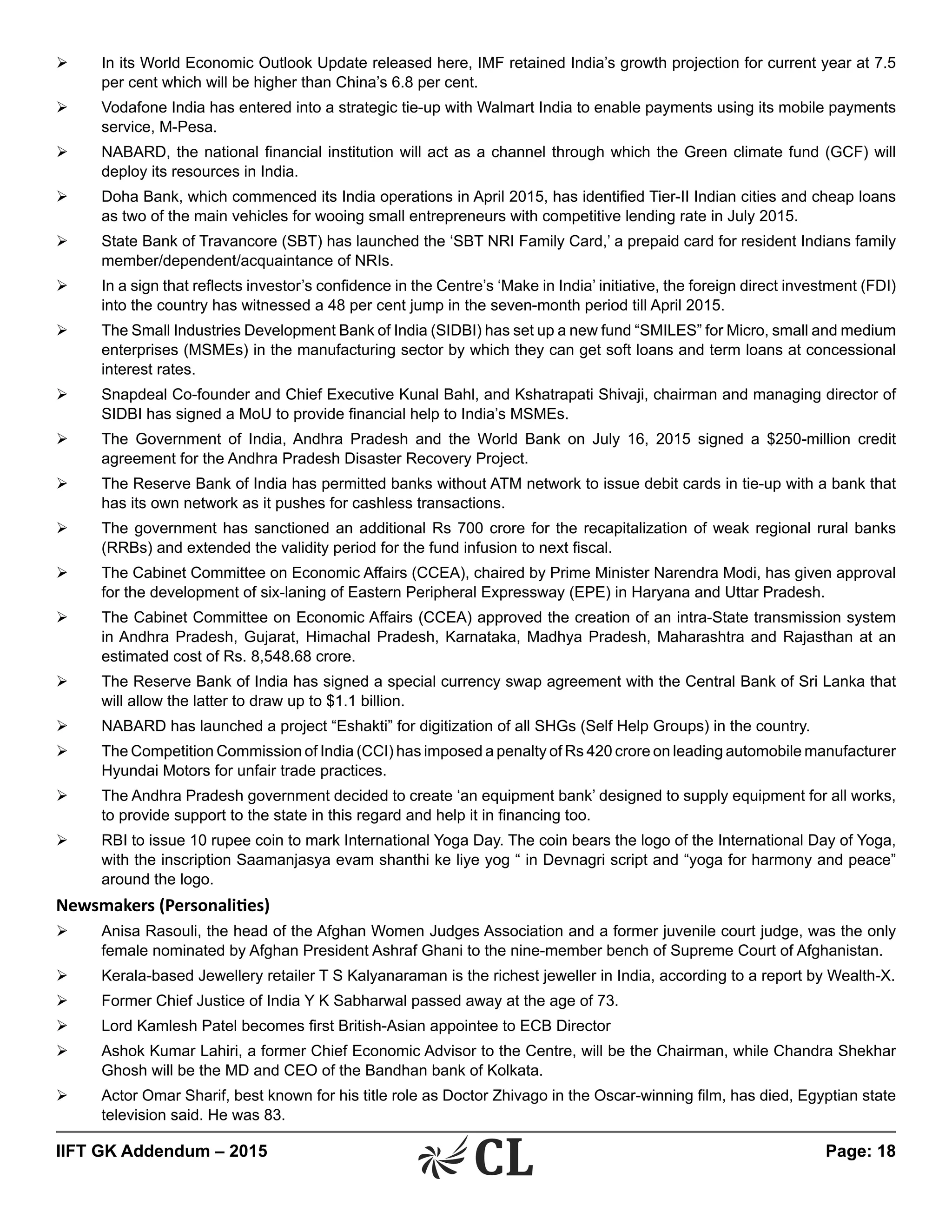 IIFT GK Addendum – 2015	 Page: 18
Ø	 In its World Economic Outlook Update released here, IMF retained India’s growth projection for current year at 7.5
per cent which will be higher than China’s 6.8 per cent.
Ø	 Vodafone India has entered into a strategic tie-up with Walmart India to enable payments using its mobile payments
service, M-Pesa.
Ø	 NABARD, the national financial institution will act as a channel through which the Green climate fund (GCF) will
deploy its resources in India.
Ø	 Doha Bank, which commenced its India operations in April 2015, has identified Tier-II Indian cities and cheap loans
as two of the main vehicles for wooing small entrepreneurs with competitive lending rate in July 2015.
Ø	 State Bank of Travancore (SBT) has launched the ‘SBT NRI Family Card,’ a prepaid card for resident Indians family
member/dependent/acquaintance of NRIs.
Ø	 In a sign that reflects investor’s confidence in the Centre’s ‘Make in India’ initiative, the foreign direct investment (FDI)
into the country has witnessed a 48 per cent jump in the seven-month period till April 2015.
Ø	 The Small Industries Development Bank of India (SIDBI) has set up a new fund “SMILES” for Micro, small and medium
enterprises (MSMEs) in the manufacturing sector by which they can get soft loans and term loans at concessional
interest rates.
Ø	 Snapdeal Co-founder and Chief Executive Kunal Bahl, and Kshatrapati Shivaji, chairman and managing director of
SIDBI has signed a MoU to provide financial help to India’s MSMEs.
Ø	 The Government of India, Andhra Pradesh and the World Bank on July 16, 2015 signed a $250-million credit
agreement for the Andhra Pradesh Disaster Recovery Project.
Ø	 The Reserve Bank of India has permitted banks without ATM network to issue debit cards in tie-up with a bank that
has its own network as it pushes for cashless transactions.
Ø	 The government has sanctioned an additional Rs 700 crore for the recapitalization of weak regional rural banks
(RRBs) and extended the validity period for the fund infusion to next fiscal.
Ø	 The Cabinet Committee on Economic Affairs (CCEA), chaired by Prime Minister Narendra Modi, has given approval
for the development of six-laning of Eastern Peripheral Expressway (EPE) in Haryana and Uttar Pradesh.
Ø	 The Cabinet Committee on Economic Affairs (CCEA) approved the creation of an intra-State transmission system
in Andhra Pradesh, Gujarat, Himachal Pradesh, Karnataka, Madhya Pradesh, Maharashtra and Rajasthan at an
estimated cost of Rs. 8,548.68 crore.
Ø	 The Reserve Bank of India has signed a special currency swap agreement with the Central Bank of Sri Lanka that
will allow the latter to draw up to $1.1 billion.
Ø	 NABARD has launched a project “Eshakti” for digitization of all SHGs (Self Help Groups) in the country.
Ø	 The Competition Commission of India (CCI) has imposed a penalty of Rs 420 crore on leading automobile manufacturer
Hyundai Motors for unfair trade practices.
Ø	 The Andhra Pradesh government decided to create ‘an equipment bank’ designed to supply equipment for all works,
to provide support to the state in this regard and help it in financing too.
Ø	 RBI to issue 10 rupee coin to mark International Yoga Day. The coin bears the logo of the International Day of Yoga,
with the inscription Saamanjasya evam shanthi ke liye yog “ in Devnagri script and “yoga for harmony and peace”
around the logo.
Newsmakers (Personalities)
Ø	 Anisa Rasouli, the head of the Afghan Women Judges Association and a former juvenile court judge, was the only
female nominated by Afghan President Ashraf Ghani to the nine-member bench of Supreme Court of Afghanistan.
Ø	 Kerala-based Jewellery retailer T S Kalyanaraman is the richest jeweller in India, according to a report by Wealth-X.
Ø	 Former Chief Justice of India Y K Sabharwal passed away at the age of 73.
Ø	 Lord Kamlesh Patel becomes first British-Asian appointee to ECB Director
Ø	 Ashok Kumar Lahiri, a former Chief Economic Advisor to the Centre, will be the Chairman, while Chandra Shekhar
Ghosh will be the MD and CEO of the Bandhan bank of Kolkata.
Ø	 Actor Omar Sharif, best known for his title role as Doctor Zhivago in the Oscar-winning film, has died, Egyptian state
television said. He was 83.
 