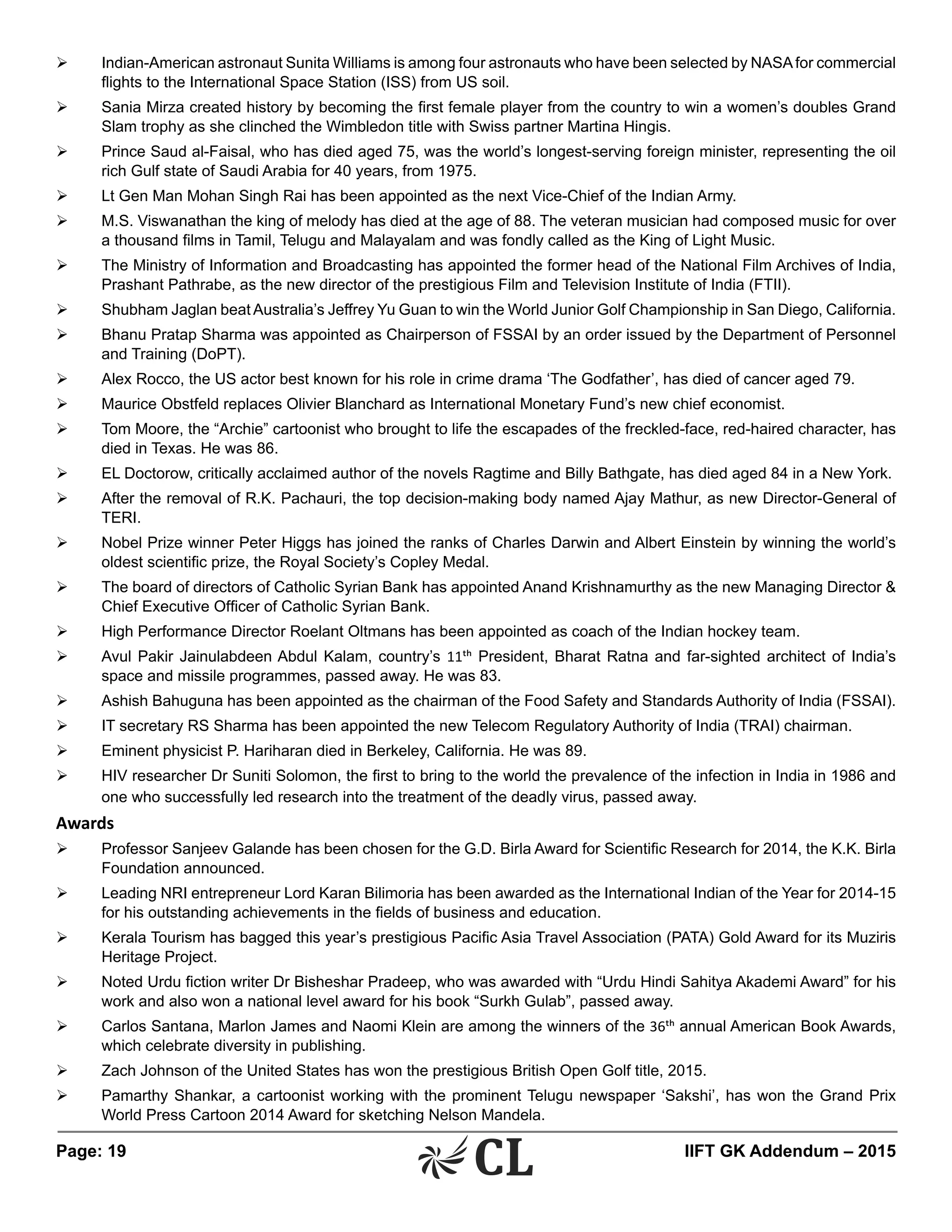 Page: 19 	 IIFT GK Addendum – 2015
Ø	 Indian-American astronaut Sunita Williams is among four astronauts who have been selected by NASAfor commercial
flights to the International Space Station (ISS) from US soil.
Ø	 Sania Mirza created history by becoming the first female player from the country to win a women’s doubles Grand
Slam trophy as she clinched the Wimbledon title with Swiss partner Martina Hingis.
Ø	 Prince Saud al-Faisal, who has died aged 75, was the world’s longest-serving foreign minister, representing the oil
rich Gulf state of Saudi Arabia for 40 years, from 1975.
Ø	 Lt Gen Man Mohan Singh Rai has been appointed as the next Vice-Chief of the Indian Army.
Ø	 M.S. Viswanathan the king of melody has died at the age of 88. The veteran musician had composed music for over
a thousand films in Tamil, Telugu and Malayalam and was fondly called as the King of Light Music.
Ø	 The Ministry of Information and Broadcasting has appointed the former head of the National Film Archives of India,
Prashant Pathrabe, as the new director of the prestigious Film and Television Institute of India (FTII).
Ø	 Shubham Jaglan beat Australia’s Jeffrey Yu Guan to win the World Junior Golf Championship in San Diego, California.
Ø	 Bhanu Pratap Sharma was appointed as Chairperson of FSSAI by an order issued by the Department of Personnel
and Training (DoPT).
Ø	 Alex Rocco, the US actor best known for his role in crime drama ‘The Godfather’, has died of cancer aged 79.
Ø	 Maurice Obstfeld replaces Olivier Blanchard as International Monetary Fund’s new chief economist.
Ø	 Tom Moore, the “Archie” cartoonist who brought to life the escapades of the freckled-face, red-haired character, has
died in Texas. He was 86.
Ø	 EL Doctorow, critically acclaimed author of the novels Ragtime and Billy Bathgate, has died aged 84 in a New York.
Ø	 After the removal of R.K. Pachauri, the top decision-making body named Ajay Mathur, as new Director-General of
TERI.
Ø	 Nobel Prize winner Peter Higgs has joined the ranks of Charles Darwin and Albert Einstein by winning the world’s
oldest scientific prize, the Royal Society’s Copley Medal.
Ø	 The board of directors of Catholic Syrian Bank has appointed Anand Krishnamurthy as the new Managing Director &
Chief Executive Officer of Catholic Syrian Bank.
Ø	 High Performance Director Roelant Oltmans has been appointed as coach of the Indian hockey team.
Ø	 Avul Pakir Jainulabdeen Abdul Kalam, country’s 11th President, Bharat Ratna and far-sighted architect of India’s
space and missile programmes, passed away. He was 83.
Ø	 Ashish Bahuguna has been appointed as the chairman of the Food Safety and Standards Authority of India (FSSAI).
Ø	 IT secretary RS Sharma has been appointed the new Telecom Regulatory Authority of India (TRAI) chairman.
Ø	 Eminent physicist P. Hariharan died in Berkeley, California. He was 89.
Ø	 HIV researcher Dr Suniti Solomon, the first to bring to the world the prevalence of the infection in India in 1986 and
one who successfully led research into the treatment of the deadly virus, passed away.
Awards
Ø	 Professor Sanjeev Galande has been chosen for the G.D. Birla Award for Scientific Research for 2014, the K.K. Birla
Foundation announced.
Ø	 Leading NRI entrepreneur Lord Karan Bilimoria has been awarded as the International Indian of the Year for 2014-15
for his outstanding achievements in the fields of business and education.
Ø	 Kerala Tourism has bagged this year’s prestigious Pacific Asia Travel Association (PATA) Gold Award for its Muziris
Heritage Project.
Ø	 Noted Urdu fiction writer Dr Bisheshar Pradeep, who was awarded with “Urdu Hindi Sahitya Akademi Award” for his
work and also won a national level award for his book “Surkh Gulab”, passed away.
Ø	 Carlos Santana, Marlon James and Naomi Klein are among the winners of the 36th annual American Book Awards,
which celebrate diversity in publishing.
Ø	 Zach Johnson of the United States has won the prestigious British Open Golf title, 2015.
Ø	 Pamarthy Shankar, a cartoonist working with the prominent Telugu newspaper ‘Sakshi’, has won the Grand Prix
World Press Cartoon 2014 Award for sketching Nelson Mandela.
 