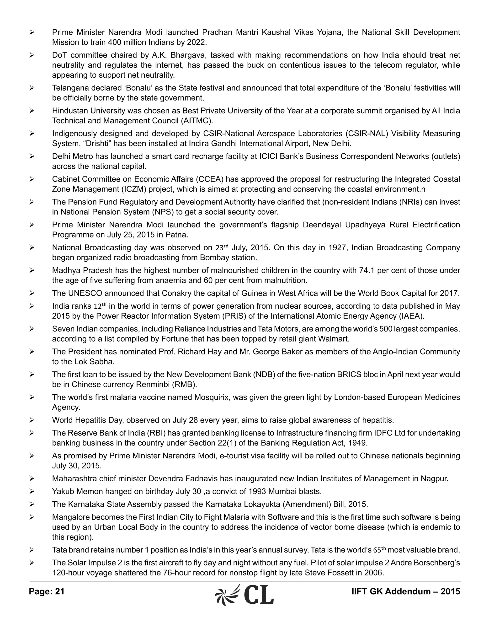 Page: 21 	 IIFT GK Addendum – 2015
Ø	 Prime Minister Narendra Modi launched Pradhan Mantri Kaushal Vikas Yojana, the National Skill Development
Mission to train 400 million Indians by 2022.
Ø	 DoT committee chaired by A.K. Bhargava, tasked with making recommendations on how India should treat net
neutrality and regulates the internet, has passed the buck on contentious issues to the telecom regulator, while
appearing to support net neutrality.
Ø	 Telangana declared ‘Bonalu’ as the State festival and announced that total expenditure of the ‘Bonalu’ festivities will
be officially borne by the state government.
Ø	 Hindustan University was chosen as Best Private University of the Year at a corporate summit organised by All India
Technical and Management Council (AITMC).
Ø	 Indigenously designed and developed by CSIR-National Aerospace Laboratories (CSIR-NAL) Visibility Measuring
System, “Drishti” has been installed at Indira Gandhi International Airport, New Delhi.
Ø	 Delhi Metro has launched a smart card recharge facility at ICICI Bank’s Business Correspondent Networks (outlets)
across the national capital.
Ø	 Cabinet Committee on Economic Affairs (CCEA) has approved the proposal for restructuring the Integrated Coastal
Zone Management (ICZM) project, which is aimed at protecting and conserving the coastal environment.n
Ø	 The Pension Fund Regulatory and Development Authority have clarified that (non-resident Indians (NRIs) can invest
in National Pension System (NPS) to get a social security cover.
Ø	 Prime Minister Narendra Modi launched the government’s flagship Deendayal Upadhyaya Rural Electrification
Programme on July 25, 2015 in Patna.
Ø	 National Broadcasting day was observed on 23rd July, 2015. On this day in 1927, Indian Broadcasting Company
began organized radio broadcasting from Bombay station.
Ø	 Madhya Pradesh has the highest number of malnourished children in the country with 74.1 per cent of those under
the age of five suffering from anaemia and 60 per cent from malnutrition.
Ø	 The UNESCO announced that Conakry the capital of Guinea in West Africa will be the World Book Capital for 2017.
Ø	 India ranks 12th in the world in terms of power generation from nuclear sources, according to data published in May
2015 by the Power Reactor Information System (PRIS) of the International Atomic Energy Agency (IAEA).
Ø	 Seven Indian companies, including Reliance Industries and Tata Motors, are among the world’s 500 largest companies,
according to a list compiled by Fortune that has been topped by retail giant Walmart.
Ø	 The President has nominated Prof. Richard Hay and Mr. George Baker as members of the Anglo-Indian Community
to the Lok Sabha.
Ø	 The first loan to be issued by the New Development Bank (NDB) of the five-nation BRICS bloc in April next year would
be in Chinese currency Renminbi (RMB).
Ø	 The world’s first malaria vaccine named Mosquirix, was given the green light by London-based European Medicines
Agency.
Ø	 World Hepatitis Day, observed on July 28 every year, aims to raise global awareness of hepatitis.
Ø	 The Reserve Bank of India (RBI) has granted banking license to Infrastructure financing firm IDFC Ltd for undertaking
banking business in the country under Section 22(1) of the Banking Regulation Act, 1949.
Ø	 As promised by Prime Minister Narendra Modi, e-tourist visa facility will be rolled out to Chinese nationals beginning
July 30, 2015.
Ø	 Maharashtra chief minister Devendra Fadnavis has inaugurated new Indian Institutes of Management in Nagpur.
Ø	 Yakub Memon hanged on birthday July 30 ,a convict of 1993 Mumbai blasts.
Ø	 The Karnataka State Assembly passed the Karnataka Lokayukta (Amendment) Bill, 2015.
Ø	 Mangalore becomes the First Indian City to Fight Malaria with Software and this is the first time such software is being
used by an Urban Local Body in the country to address the incidence of vector borne disease (which is endemic to
this region).
Ø	 Tata brand retains number 1 position as India’s in this year’s annual survey. Tata is the world’s 65th most valuable brand.
Ø	 The Solar Impulse 2 is the first aircraft to fly day and night without any fuel. Pilot of solar impulse 2 Andre Borschberg’s
120-hour voyage shattered the 76-hour record for nonstop flight by late Steve Fossett in 2006.
 