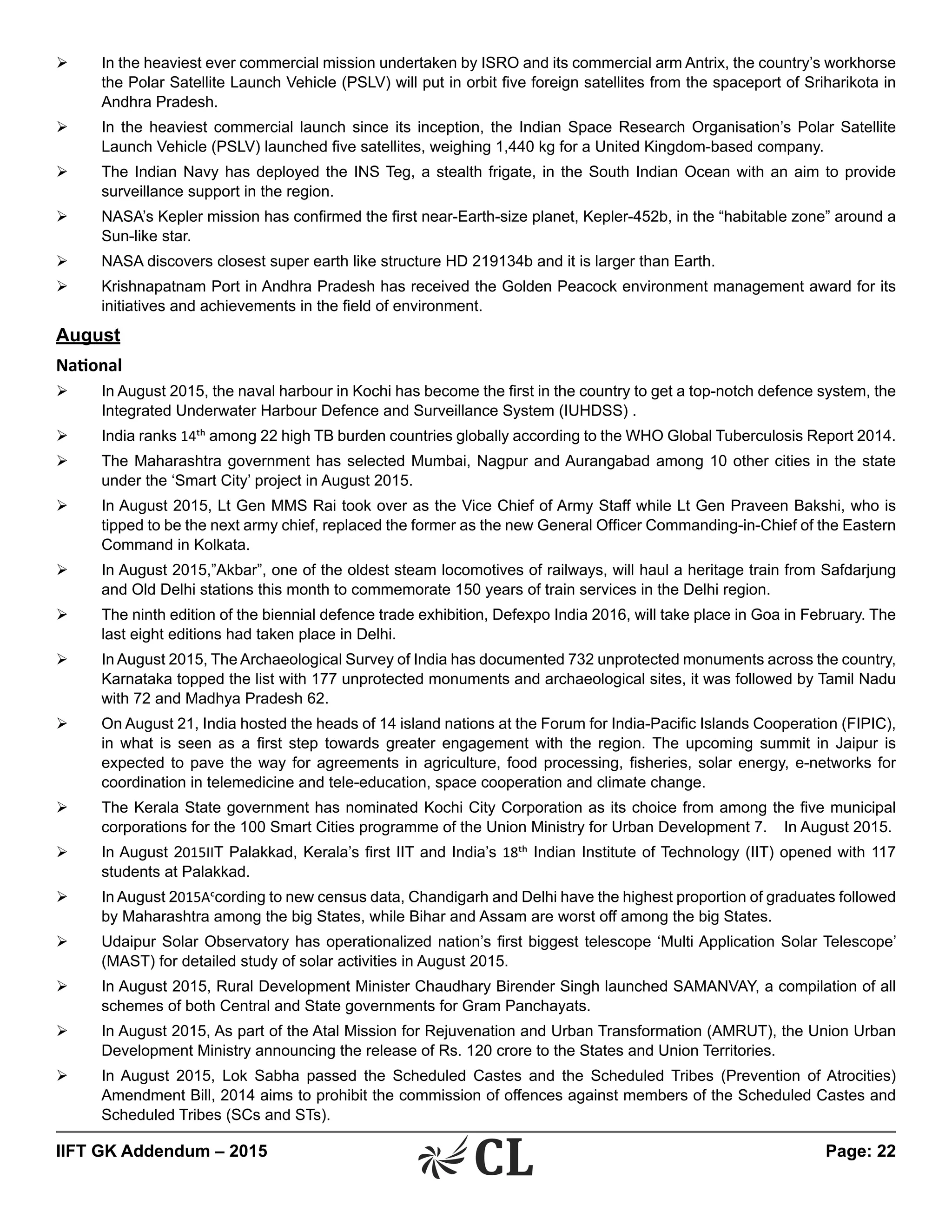 IIFT GK Addendum – 2015	 Page: 22
Ø	 In the heaviest ever commercial mission undertaken by ISRO and its commercial arm Antrix, the country’s workhorse
the Polar Satellite Launch Vehicle (PSLV) will put in orbit five foreign satellites from the spaceport of Sriharikota in
Andhra Pradesh.
Ø	 In the heaviest commercial launch since its inception, the Indian Space Research Organisation’s Polar Satellite
Launch Vehicle (PSLV) launched five satellites, weighing 1,440 kg for a United Kingdom-based company.
Ø	 The Indian Navy has deployed the INS Teg, a stealth frigate, in the South Indian Ocean with an aim to provide
surveillance support in the region.
Ø	 NASA’s Kepler mission has confirmed the first near-Earth-size planet, Kepler-452b, in the “habitable zone” around a
Sun-like star.
Ø	 NASA discovers closest super earth like structure HD 219134b and it is larger than Earth.
Ø	 Krishnapatnam Port in Andhra Pradesh has received the Golden Peacock environment management award for its
initiatives and achievements in the field of environment.
August
National
Ø	 In August 2015, the naval harbour in Kochi has become the first in the country to get a top-notch defence system, the
Integrated Underwater Harbour Defence and Surveillance System (IUHDSS) .
Ø	 India ranks 14th among 22 high TB burden countries globally according to the WHO Global Tuberculosis Report 2014.
Ø	 The Maharashtra government has selected Mumbai, Nagpur and Aurangabad among 10 other cities in the state
under the ‘Smart City’ project in August 2015.
Ø	 In August 2015, Lt Gen MMS Rai took over as the Vice Chief of Army Staff while Lt Gen Praveen Bakshi, who is
tipped to be the next army chief, replaced the former as the new General Officer Commanding-in-Chief of the Eastern
Command in Kolkata.
Ø	 In August 2015,”Akbar”, one of the oldest steam locomotives of railways, will haul a heritage train from Safdarjung
and Old Delhi stations this month to commemorate 150 years of train services in the Delhi region.
Ø	 The ninth edition of the biennial defence trade exhibition, Defexpo India 2016, will take place in Goa in February. The
last eight editions had taken place in Delhi.
Ø	 In August 2015, The Archaeological Survey of India has documented 732 unprotected monuments across the country,
Karnataka topped the list with 177 unprotected monuments and archaeological sites, it was followed by Tamil Nadu
with 72 and Madhya Pradesh 62.
Ø	 On August 21, India hosted the heads of 14 island nations at the Forum for India-Pacific Islands Cooperation (FIPIC),
in what is seen as a first step towards greater engagement with the region. The upcoming summit in Jaipur is
expected to pave the way for agreements in agriculture, food processing, fisheries, solar energy, e-networks for
coordination in telemedicine and tele-education, space cooperation and climate change.
Ø	 The Kerala State government has nominated Kochi City Corporation as its choice from among the five municipal
corporations for the 100 Smart Cities programme of the Union Ministry for Urban Development 7.	 In August 2015.
Ø	 In August 2015IIT Palakkad, Kerala’s first IIT and India’s 18th Indian Institute of Technology (IIT) opened with 117
students at Palakkad.
Ø	 In August 2015According to new census data, Chandigarh and Delhi have the highest proportion of graduates followed
by Maharashtra among the big States, while Bihar and Assam are worst off among the big States.
Ø	 Udaipur Solar Observatory has operationalized nation’s first biggest telescope ‘Multi Application Solar Telescope’
(MAST) for detailed study of solar activities in August 2015.
Ø	 In August 2015, Rural Development Minister Chaudhary Birender Singh launched SAMANVAY, a compilation of all
schemes of both Central and State governments for Gram Panchayats.
Ø	 In August 2015, As part of the Atal Mission for Rejuvenation and Urban Transformation (AMRUT), the Union Urban
Development Ministry announcing the release of Rs. 120 crore to the States and Union Territories.
Ø	 In August 2015, Lok Sabha passed the Scheduled Castes and the Scheduled Tribes (Prevention of Atrocities)
Amendment Bill, 2014 aims to prohibit the commission of offences against members of the Scheduled Castes and
Scheduled Tribes (SCs and STs).
 