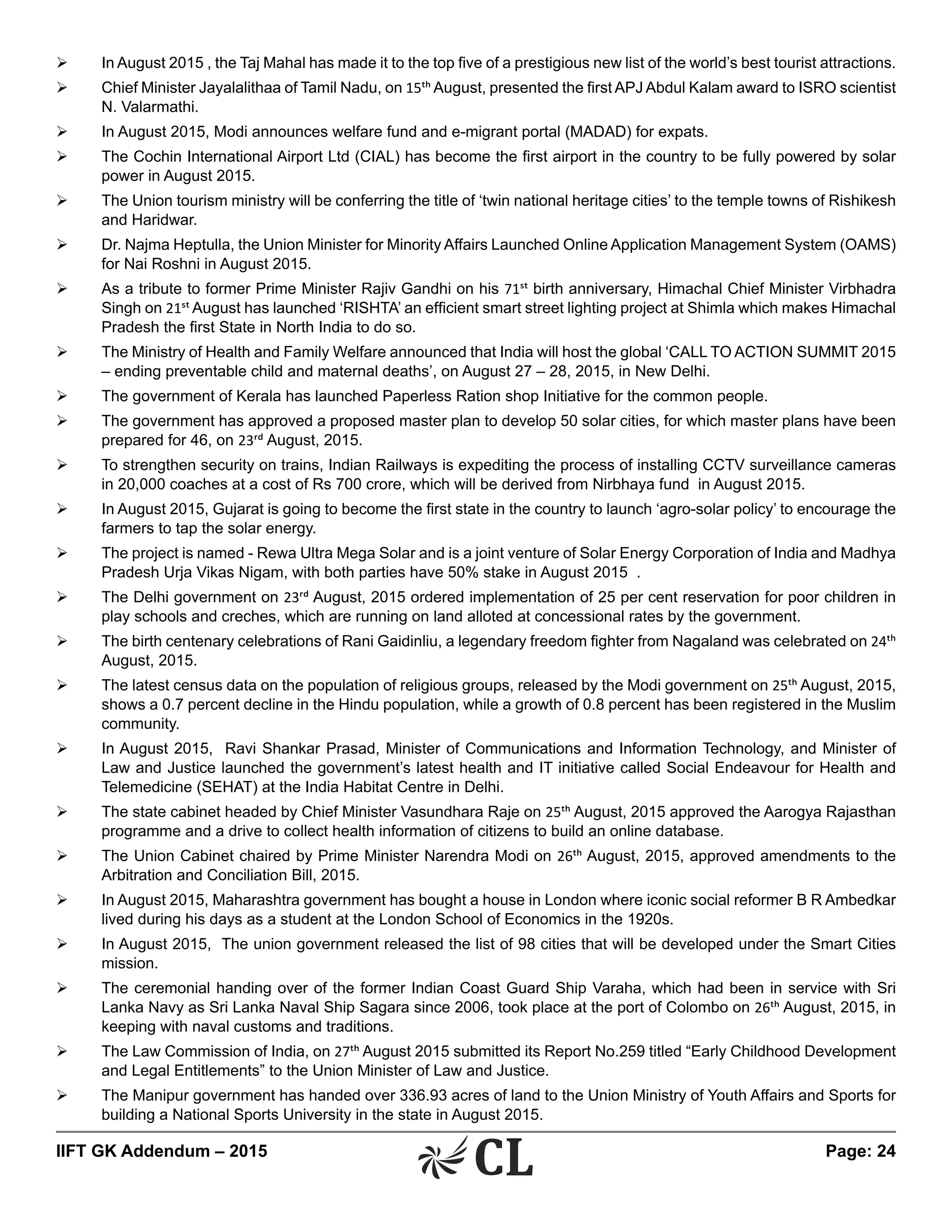 IIFT GK Addendum – 2015	 Page: 24
Ø	 In August 2015 , the Taj Mahal has made it to the top five of a prestigious new list of the world’s best tourist attractions.
Ø	 Chief Minister Jayalalithaa of Tamil Nadu, on 15th August, presented the first APJ Abdul Kalam award to ISRO scientist
N. Valarmathi.
Ø	 In August 2015, Modi announces welfare fund and e-migrant portal (MADAD) for expats.
Ø	 The Cochin International Airport Ltd (CIAL) has become the first airport in the country to be fully powered by solar
power in August 2015.
Ø	 The Union tourism ministry will be conferring the title of ‘twin national heritage cities’ to the temple towns of Rishikesh
and Haridwar.
Ø	 Dr. Najma Heptulla, the Union Minister for Minority Affairs Launched Online Application Management System (OAMS)
for Nai Roshni in August 2015.
Ø	 As a tribute to former Prime Minister Rajiv Gandhi on his 71st birth anniversary, Himachal Chief Minister Virbhadra
Singh on 21st August has launched ‘RISHTA’ an efficient smart street lighting project at Shimla which makes Himachal
Pradesh the first State in North India to do so.
Ø	 The Ministry of Health and Family Welfare announced that India will host the global ‘CALL TO ACTION SUMMIT 2015
– ending preventable child and maternal deaths’, on August 27 – 28, 2015, in New Delhi.
Ø	 The government of Kerala has launched Paperless Ration shop Initiative for the common people.
Ø	 The government has approved a proposed master plan to develop 50 solar cities, for which master plans have been
prepared for 46, on 23rd August, 2015.
Ø	 To strengthen security on trains, Indian Railways is expediting the process of installing CCTV surveillance cameras
in 20,000 coaches at a cost of Rs 700 crore, which will be derived from Nirbhaya fund in August 2015.
Ø	 In August 2015, Gujarat is going to become the first state in the country to launch ‘agro-solar policy’ to encourage the
farmers to tap the solar energy.
Ø	 The project is named - Rewa Ultra Mega Solar and is a joint venture of Solar Energy Corporation of India and Madhya
Pradesh Urja Vikas Nigam, with both parties have 50% stake in August 2015 .
Ø	 The Delhi government on 23rd August, 2015 ordered implementation of 25 per cent reservation for poor children in
play schools and creches, which are running on land alloted at concessional rates by the government.
Ø	 The birth centenary celebrations of Rani Gaidinliu, a legendary freedom fighter from Nagaland was celebrated on 24th
August, 2015.
Ø	 The latest census data on the population of religious groups, released by the Modi government on 25th August, 2015,
shows a 0.7 percent decline in the Hindu population, while a growth of 0.8 percent has been registered in the Muslim
community.
Ø	 In August 2015, Ravi Shankar Prasad, Minister of Communications and Information Technology, and Minister of
Law and Justice launched the government’s latest health and IT initiative called Social Endeavour for Health and
Telemedicine (SEHAT) at the India Habitat Centre in Delhi.
Ø	 The state cabinet headed by Chief Minister Vasundhara Raje on 25th August, 2015 approved the Aarogya Rajasthan
programme and a drive to collect health information of citizens to build an online database.
Ø	 The Union Cabinet chaired by Prime Minister Narendra Modi on 26th August, 2015, approved amendments to the
Arbitration and Conciliation Bill, 2015.
Ø	 In August 2015, Maharashtra government has bought a house in London where iconic social reformer B R Ambedkar
lived during his days as a student at the London School of Economics in the 1920s.	
Ø	 In August 2015, The union government released the list of 98 cities that will be developed under the Smart Cities
mission.
Ø	 The ceremonial handing over of the former Indian Coast Guard Ship Varaha, which had been in service with Sri
Lanka Navy as Sri Lanka Naval Ship Sagara since 2006, took place at the port of Colombo on 26th August, 2015, in
keeping with naval customs and traditions.
Ø	 The Law Commission of India, on 27th August 2015 submitted its Report No.259 titled “Early Childhood Development
and Legal Entitlements” to the Union Minister of Law and Justice.
Ø	 The Manipur government has handed over 336.93 acres of land to the Union Ministry of Youth Affairs and Sports for
building a National Sports University in the state in August 2015.
 