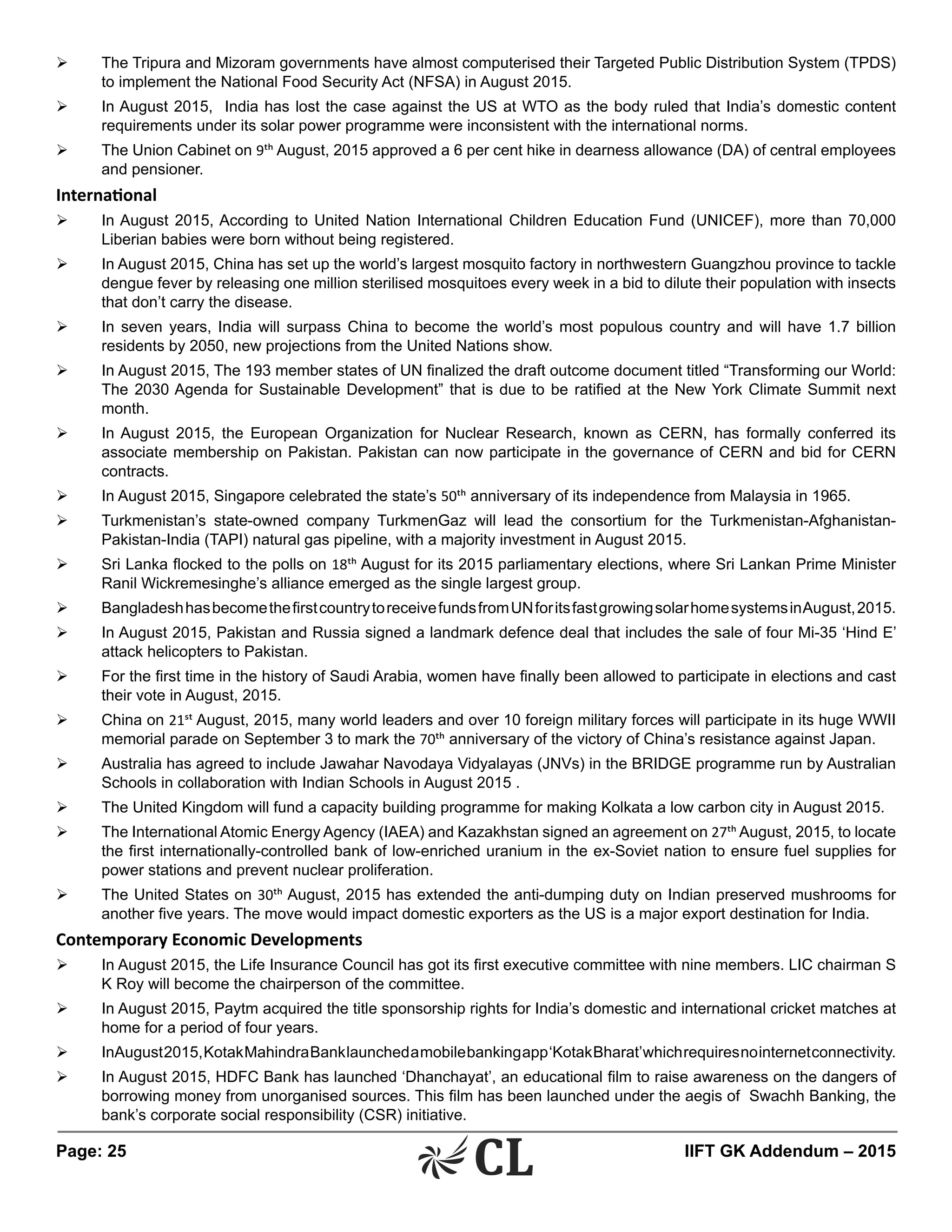 Page: 25 	 IIFT GK Addendum – 2015
Ø	 The Tripura and Mizoram governments have almost computerised their Targeted Public Distribution System (TPDS)
to implement the National Food Security Act (NFSA) in August 2015.
Ø	 In August 2015, India has lost the case against the US at WTO as the body ruled that India’s domestic content
requirements under its solar power programme were inconsistent with the international norms.
Ø	 The Union Cabinet on 9th August, 2015 approved a 6 per cent hike in dearness allowance (DA) of central employees
and pensioner.
International
Ø	 In August 2015, According to United Nation International Children Education Fund (UNICEF), more than 70,000
Liberian babies were born without being registered.
Ø	 In August 2015, China has set up the world’s largest mosquito factory in northwestern Guangzhou province to tackle
dengue fever by releasing one million sterilised mosquitoes every week in a bid to dilute their population with insects
that don’t carry the disease.
Ø	 In seven years, India will surpass China to become the world’s most populous country and will have 1.7 billion
residents by 2050, new projections from the United Nations show.
Ø	 In August 2015, The 193 member states of UN finalized the draft outcome document titled “Transforming our World:
The 2030 Agenda for Sustainable Development” that is due to be ratified at the New York Climate Summit next
month.
Ø	 In August 2015, the European Organization for Nuclear Research, known as CERN, has formally conferred its
associate membership on Pakistan. Pakistan can now participate in the governance of CERN and bid for CERN
contracts.
Ø	 In August 2015, Singapore celebrated the state’s 50th anniversary of its independence from Malaysia in 1965.
Ø	 Turkmenistan’s state-owned company TurkmenGaz will lead the consortium for the Turkmenistan-Afghanistan-
Pakistan-India (TAPI) natural gas pipeline, with a majority investment in August 2015.
Ø	 Sri Lanka flocked to the polls on 18th August for its 2015 parliamentary elections, where Sri Lankan Prime Minister
Ranil Wickremesinghe’s alliance emerged as the single largest group.
Ø	 BangladeshhasbecomethefirstcountrytoreceivefundsfromUNforitsfastgrowingsolarhomesystemsinAugust,2015.
Ø	 In August 2015, Pakistan and Russia signed a landmark defence deal that includes the sale of four Mi-35 ‘Hind E’
attack helicopters to Pakistan.
Ø	 For the first time in the history of Saudi Arabia, women have finally been allowed to participate in elections and cast
their vote in August, 2015.
Ø	 China on 21st August, 2015, many world leaders and over 10 foreign military forces will participate in its huge WWII
memorial parade on September 3 to mark the 70th anniversary of the victory of China’s resistance against Japan.
Ø	 Australia has agreed to include Jawahar Navodaya Vidyalayas (JNVs) in the BRIDGE programme run by Australian
Schools in collaboration with Indian Schools in August 2015 .
Ø	 The United Kingdom will fund a capacity building programme for making Kolkata a low carbon city in August 2015.
Ø	 The International Atomic Energy Agency (IAEA) and Kazakhstan signed an agreement on 27th August, 2015, to locate
the first internationally-controlled bank of low-enriched uranium in the ex-Soviet nation to ensure fuel supplies for
power stations and prevent nuclear proliferation.
Ø	 The United States on 30th August, 2015 has extended the anti-dumping duty on Indian preserved mushrooms for
another five years. The move would impact domestic exporters as the US is a major export destination for India.
Contemporary Economic Developments
Ø	 In August 2015, the Life Insurance Council has got its first executive committee with nine members. LIC chairman S
K Roy will become the chairperson of the committee.
Ø	 In August 2015, Paytm acquired the title sponsorship rights for India’s domestic and international cricket matches at
home for a period of four years.
Ø	 InAugust2015,KotakMahindraBanklaunchedamobilebankingapp‘KotakBharat’whichrequiresnointernetconnectivity.
Ø	 In August 2015, HDFC Bank has launched ‘Dhanchayat’, an educational film to raise awareness on the dangers of
borrowing money from unorganised sources. This film has been launched under the aegis of Swachh Banking, the
bank’s corporate social responsibility (CSR) initiative.
 