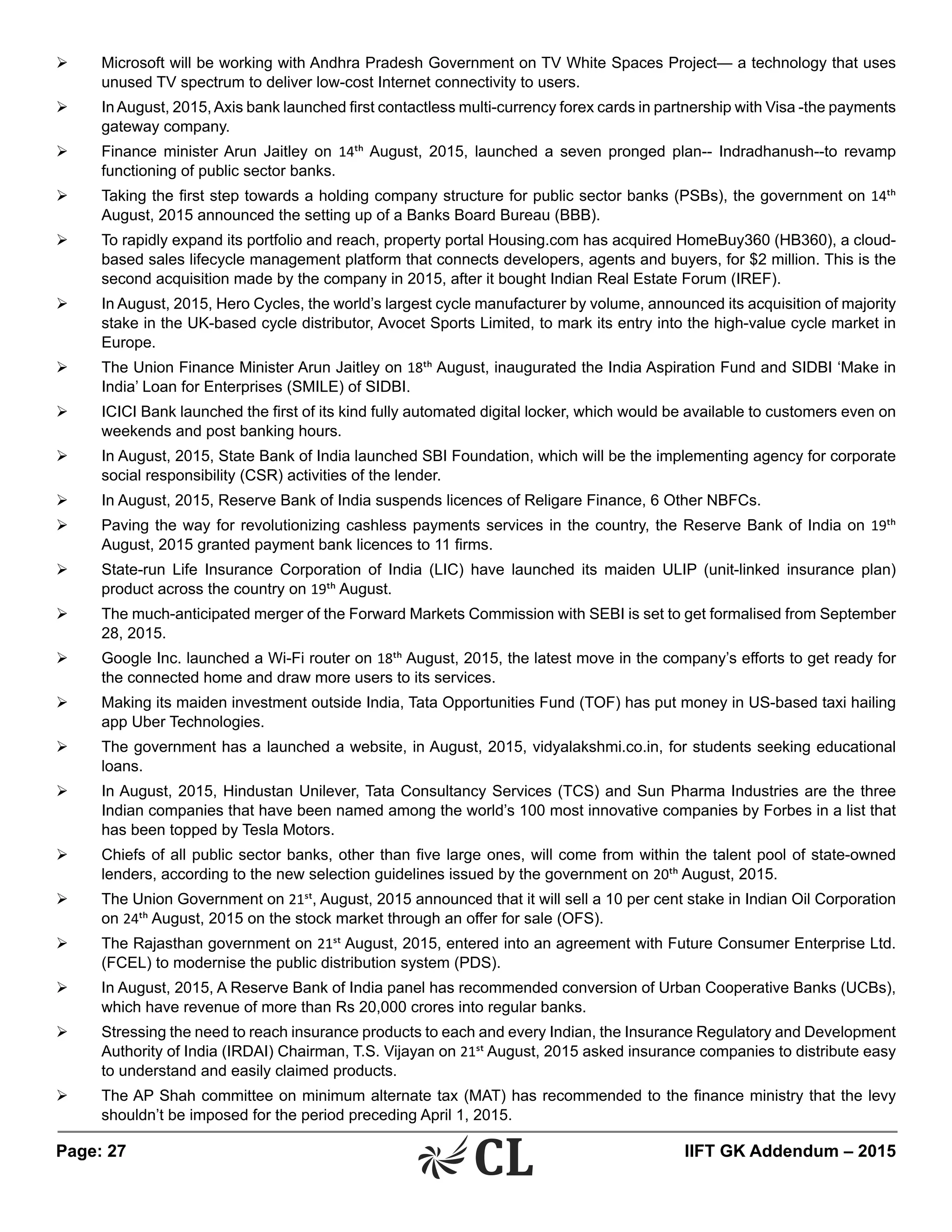 Page: 27 	 IIFT GK Addendum – 2015
Ø	 Microsoft will be working with Andhra Pradesh Government on TV White Spaces Project— a technology that uses
unused TV spectrum to deliver low-cost Internet connectivity to users.
Ø	 InAugust, 2015,Axis bank launched first contactless multi-currency forex cards in partnership with Visa -the payments
gateway company.
Ø	 Finance minister Arun Jaitley on 14th August, 2015, launched a seven pronged plan-- Indradhanush--to revamp
functioning of public sector banks.
Ø	 Taking the first step towards a holding company structure for public sector banks (PSBs), the government on 14th
August, 2015 announced the setting up of a Banks Board Bureau (BBB).
Ø	 To rapidly expand its portfolio and reach, property portal Housing.com has acquired HomeBuy360 (HB360), a cloud-
based sales lifecycle management platform that connects developers, agents and buyers, for $2 million. This is the
second acquisition made by the company in 2015, after it bought Indian Real Estate Forum (IREF).
Ø	 In August, 2015, Hero Cycles, the world’s largest cycle manufacturer by volume, announced its acquisition of majority
stake in the UK-based cycle distributor, Avocet Sports Limited, to mark its entry into the high-value cycle market in
Europe.
Ø	 The Union Finance Minister Arun Jaitley on 18th August, inaugurated the India Aspiration Fund and SIDBI ‘Make in
India’ Loan for Enterprises (SMILE) of SIDBI.
Ø	 ICICI Bank launched the first of its kind fully automated digital locker, which would be available to customers even on
weekends and post banking hours.
Ø	 In August, 2015, State Bank of India launched SBI Foundation, which will be the implementing agency for corporate
social responsibility (CSR) activities of the lender.
Ø	 In August, 2015, Reserve Bank of India suspends licences of Religare Finance, 6 Other NBFCs.
Ø	 Paving the way for revolutionizing cashless payments services in the country, the Reserve Bank of India on 19th
August, 2015 granted payment bank licences to 11 firms.
Ø	 State-run Life Insurance Corporation of India (LIC) have launched its maiden ULIP (unit-linked insurance plan)
product across the country on 19th August.
Ø	 The much-anticipated merger of the Forward Markets Commission with SEBI is set to get formalised from September
28, 2015.
Ø	 Google Inc. launched a Wi-Fi router on 18th August, 2015, the latest move in the company’s efforts to get ready for
the connected home and draw more users to its services.
Ø	 Making its maiden investment outside India, Tata Opportunities Fund (TOF) has put money in US-based taxi hailing
app Uber Technologies.
Ø	 The government has a launched a website, in August, 2015, vidyalakshmi.co.in, for students seeking educational
loans.
Ø	 In August, 2015, Hindustan Unilever, Tata Consultancy Services (TCS) and Sun Pharma Industries are the three
Indian companies that have been named among the world’s 100 most innovative companies by Forbes in a list that
has been topped by Tesla Motors.
Ø	 Chiefs of all public sector banks, other than five large ones, will come from within the talent pool of state-owned
lenders, according to the new selection guidelines issued by the government on 20th August, 2015.
Ø	 The Union Government on 21st, August, 2015 announced that it will sell a 10 per cent stake in Indian Oil Corporation
on 24th August, 2015 on the stock market through an offer for sale (OFS).
Ø	 The Rajasthan government on 21st August, 2015, entered into an agreement with Future Consumer Enterprise Ltd.
(FCEL) to modernise the public distribution system (PDS).
Ø	 In August, 2015, A Reserve Bank of India panel has recommended conversion of Urban Cooperative Banks (UCBs),
which have revenue of more than Rs 20,000 crores into regular banks.
Ø	 Stressing the need to reach insurance products to each and every Indian, the Insurance Regulatory and Development
Authority of India (IRDAI) Chairman, T.S. Vijayan on 21st August, 2015 asked insurance companies to distribute easy
to understand and easily claimed products.
Ø	 The AP Shah committee on minimum alternate tax (MAT) has recommended to the finance ministry that the levy
shouldn’t be imposed for the period preceding April 1, 2015.
 