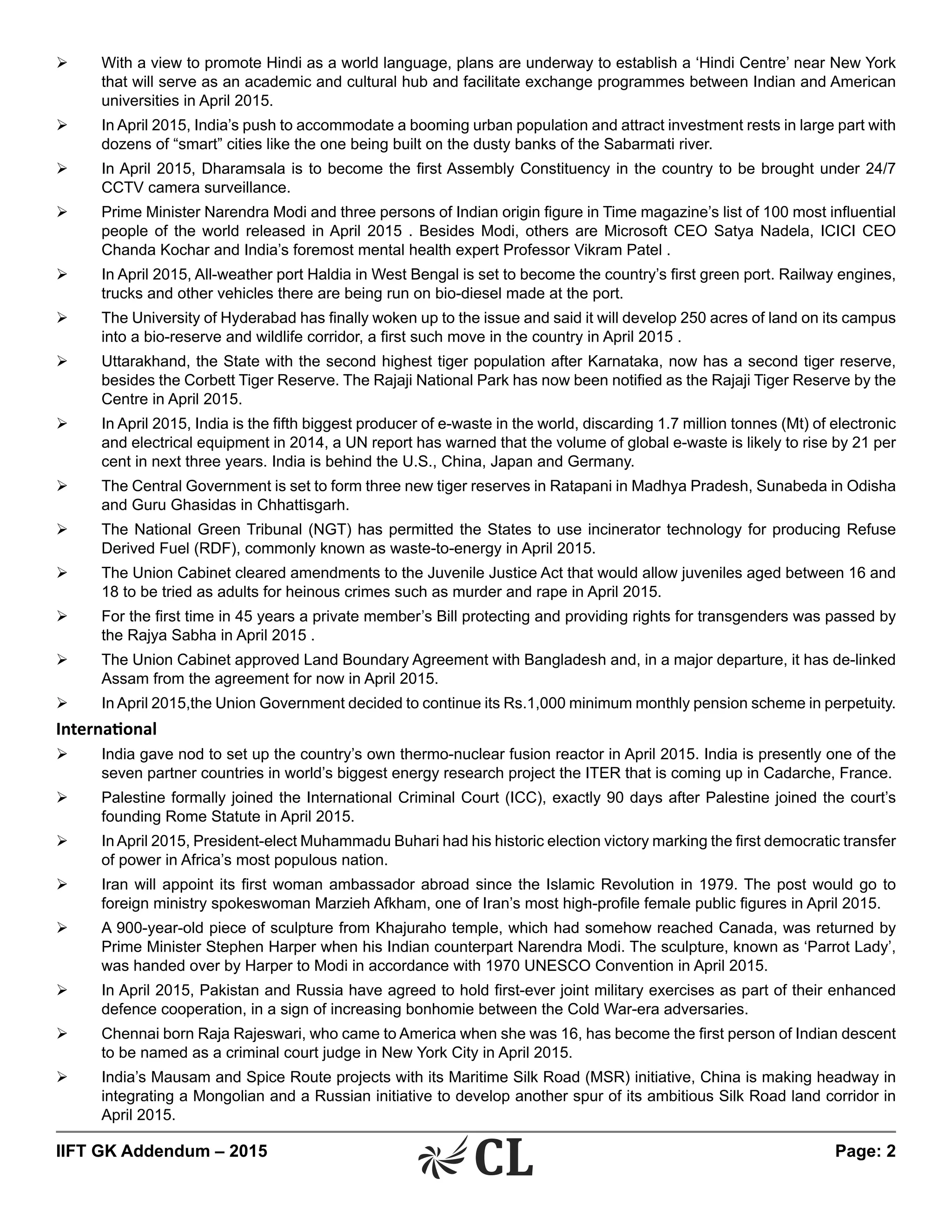 IIFT GK Addendum – 2015	 Page: 2
Ø	 With a view to promote Hindi as a world language, plans are underway to establish a ‘Hindi Centre’ near New York
that will serve as an academic and cultural hub and facilitate exchange programmes between Indian and American
universities in April 2015.
Ø	 In April 2015, India’s push to accommodate a booming urban population and attract investment rests in large part with
dozens of “smart” cities like the one being built on the dusty banks of the Sabarmati river.
Ø	 In April 2015, Dharamsala is to become the first Assembly Constituency in the country to be brought under 24/7
CCTV camera surveillance.
Ø	 Prime Minister Narendra Modi and three persons of Indian origin figure in Time magazine’s list of 100 most influential
people of the world released in April 2015 . Besides Modi, others are Microsoft CEO Satya Nadela, ICICI CEO
Chanda Kochar and India’s foremost mental health expert Professor Vikram Patel .
Ø	 In April 2015, All-weather port Haldia in West Bengal is set to become the country’s first green port. Railway engines,
trucks and other vehicles there are being run on bio-diesel made at the port.
Ø	 The University of Hyderabad has finally woken up to the issue and said it will develop 250 acres of land on its campus
into a bio-reserve and wildlife corridor, a first such move in the country in April 2015 .
Ø	 Uttarakhand, the State with the second highest tiger population after Karnataka, now has a second tiger reserve,
besides the Corbett Tiger Reserve. The Rajaji National Park has now been notified as the Rajaji Tiger Reserve by the
Centre in April 2015.
Ø	 In April 2015, India is the fifth biggest producer of e-waste in the world, discarding 1.7 million tonnes (Mt) of electronic
and electrical equipment in 2014, a UN report has warned that the volume of global e-waste is likely to rise by 21 per
cent in next three years. India is behind the U.S., China, Japan and Germany.
Ø	 The Central Government is set to form three new tiger reserves in Ratapani in Madhya Pradesh, Sunabeda in Odisha
and Guru Ghasidas in Chhattisgarh.
Ø	 The National Green Tribunal (NGT) has permitted the States to use incinerator technology for producing Refuse
Derived Fuel (RDF), commonly known as waste-to-energy in April 2015.
Ø	 The Union Cabinet cleared amendments to the Juvenile Justice Act that would allow juveniles aged between 16 and
18 to be tried as adults for heinous crimes such as murder and rape in April 2015.
Ø	 For the first time in 45 years a private member’s Bill protecting and providing rights for transgenders was passed by
the Rajya Sabha in April 2015 .
Ø	 The Union Cabinet approved Land Boundary Agreement with Bangladesh and, in a major departure, it has de-linked
Assam from the agreement for now in April 2015.
Ø	 In April 2015,the Union Government decided to continue its Rs.1,000 minimum monthly pension scheme in perpetuity.
International
Ø	 India gave nod to set up the country’s own thermo-nuclear fusion reactor in April 2015. India is presently one of the
seven partner countries in world’s biggest energy research project the ITER that is coming up in Cadarche, France.
Ø	 Palestine formally joined the International Criminal Court (ICC), exactly 90 days after Palestine joined the court’s
founding Rome Statute in April 2015.
Ø	 In April 2015, President-elect Muhammadu Buhari had his historic election victory marking the first democratic transfer
of power in Africa’s most populous nation.
Ø	 Iran will appoint its first woman ambassador abroad since the Islamic Revolution in 1979. The post would go to
foreign ministry spokeswoman Marzieh Afkham, one of Iran’s most high-profile female public figures in April 2015.
Ø	 A 900-year-old piece of sculpture from Khajuraho temple, which had somehow reached Canada, was returned by
Prime Minister Stephen Harper when his Indian counterpart Narendra Modi. The sculpture, known as ‘Parrot Lady’,
was handed over by Harper to Modi in accordance with 1970 UNESCO Convention in April 2015.
Ø	 In April 2015, Pakistan and Russia have agreed to hold first-ever joint military exercises as part of their enhanced
defence cooperation, in a sign of increasing bonhomie between the Cold War-era adversaries.
Ø	 Chennai born Raja Rajeswari, who came to America when she was 16, has become the first person of Indian descent
to be named as a criminal court judge in New York City in April 2015.
Ø	 India’s Mausam and Spice Route projects with its Maritime Silk Road (MSR) initiative, China is making headway in
integrating a Mongolian and a Russian initiative to develop another spur of its ambitious Silk Road land corridor in
April 2015.
 