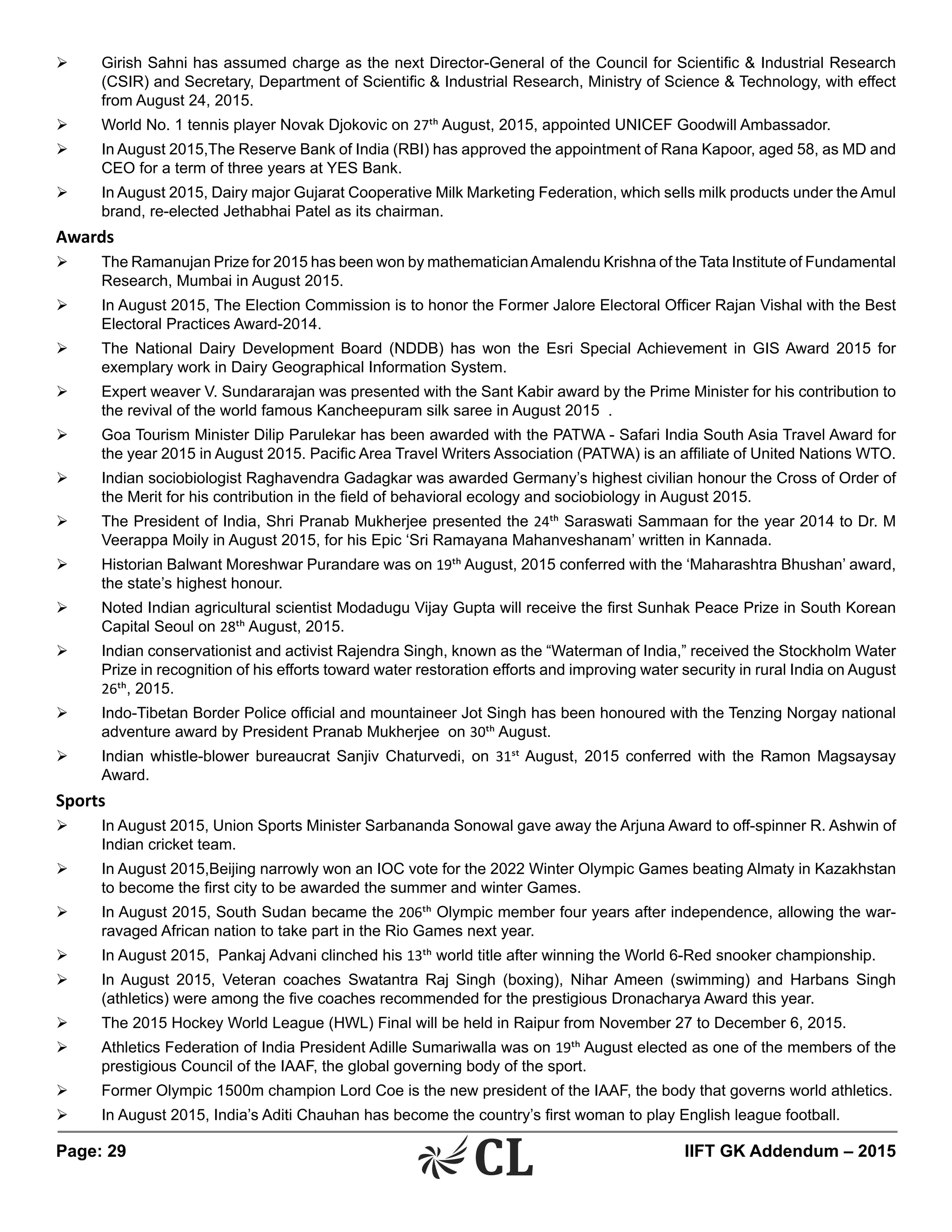Page: 29 	 IIFT GK Addendum – 2015
Ø	 Girish Sahni has assumed charge as the next Director-General of the Council for Scientific & Industrial Research
(CSIR) and Secretary, Department of Scientific & Industrial Research, Ministry of Science & Technology, with effect
from August 24, 2015.
Ø	 World No. 1 tennis player Novak Djokovic on 27th August, 2015, appointed UNICEF Goodwill Ambassador.
Ø	 In August 2015,The Reserve Bank of India (RBI) has approved the appointment of Rana Kapoor, aged 58, as MD and
CEO for a term of three years at YES Bank.
Ø	 In August 2015, Dairy major Gujarat Cooperative Milk Marketing Federation, which sells milk products under the Amul
brand, re-elected Jethabhai Patel as its chairman.
Awards
Ø	 The Ramanujan Prize for 2015 has been won by mathematicianAmalendu Krishna of the Tata Institute of Fundamental
Research, Mumbai in August 2015.
Ø	 In August 2015, The Election Commission is to honor the Former Jalore Electoral Officer Rajan Vishal with the Best
Electoral Practices Award-2014.
Ø	 The National Dairy Development Board (NDDB) has won the Esri Special Achievement in GIS Award 2015 for
exemplary work in Dairy Geographical Information System.
Ø	 Expert weaver V. Sundararajan was presented with the Sant Kabir award by the Prime Minister for his contribution to
the revival of the world famous Kancheepuram silk saree in August 2015 .
Ø	 Goa Tourism Minister Dilip Parulekar has been awarded with the PATWA - Safari India South Asia Travel Award for
the year 2015 in August 2015. Pacific Area Travel Writers Association (PATWA) is an affiliate of United Nations WTO.
Ø	 Indian sociobiologist Raghavendra Gadagkar was awarded Germany’s highest civilian honour the Cross of Order of
the Merit for his contribution in the field of behavioral ecology and sociobiology in August 2015.
Ø	 The President of India, Shri Pranab Mukherjee presented the 24th Saraswati Sammaan for the year 2014 to Dr. M
Veerappa Moily in August 2015, for his Epic ‘Sri Ramayana Mahanveshanam’ written in Kannada.
Ø	 Historian Balwant Moreshwar Purandare was on 19th August, 2015 conferred with the ‘Maharashtra Bhushan’ award,
the state’s highest honour.
Ø	 Noted Indian agricultural scientist Modadugu Vijay Gupta will receive the first Sunhak Peace Prize in South Korean
Capital Seoul on 28th August, 2015.
Ø	 Indian conservationist and activist Rajendra Singh, known as the “Waterman of India,” received the Stockholm Water
Prize in recognition of his efforts toward water restoration efforts and improving water security in rural India on August
26th, 2015.
Ø	 Indo-Tibetan Border Police official and mountaineer Jot Singh has been honoured with the Tenzing Norgay national
adventure award by President Pranab Mukherjee on 30th August.
Ø	 Indian whistle-blower bureaucrat Sanjiv Chaturvedi, on 31st August, 2015 conferred with the Ramon Magsaysay
Award.
Sports
Ø	 In August 2015, Union Sports Minister Sarbananda Sonowal gave away the Arjuna Award to off-spinner R. Ashwin of
Indian cricket team.
Ø	 In August 2015,Beijing narrowly won an IOC vote for the 2022 Winter Olympic Games beating Almaty in Kazakhstan
to become the first city to be awarded the summer and winter Games.
Ø	 In August 2015, South Sudan became the 206th Olympic member four years after independence, allowing the war-
ravaged African nation to take part in the Rio Games next year.
Ø	 In August 2015, Pankaj Advani clinched his 13th world title after winning the World 6-Red snooker championship.
Ø	 In August 2015, Veteran coaches Swatantra Raj Singh (boxing), Nihar Ameen (swimming) and Harbans Singh
(athletics) were among the five coaches recommended for the prestigious Dronacharya Award this year.
Ø	 The 2015 Hockey World League (HWL) Final will be held in Raipur from November 27 to December 6, 2015.
Ø	 Athletics Federation of India President Adille Sumariwalla was on 19th August elected as one of the members of the
prestigious Council of the IAAF, the global governing body of the sport.
Ø	 Former Olympic 1500m champion Lord Coe is the new president of the IAAF, the body that governs world athletics.
Ø	 In August 2015, India’s Aditi Chauhan has become the country’s first woman to play English league football.
 