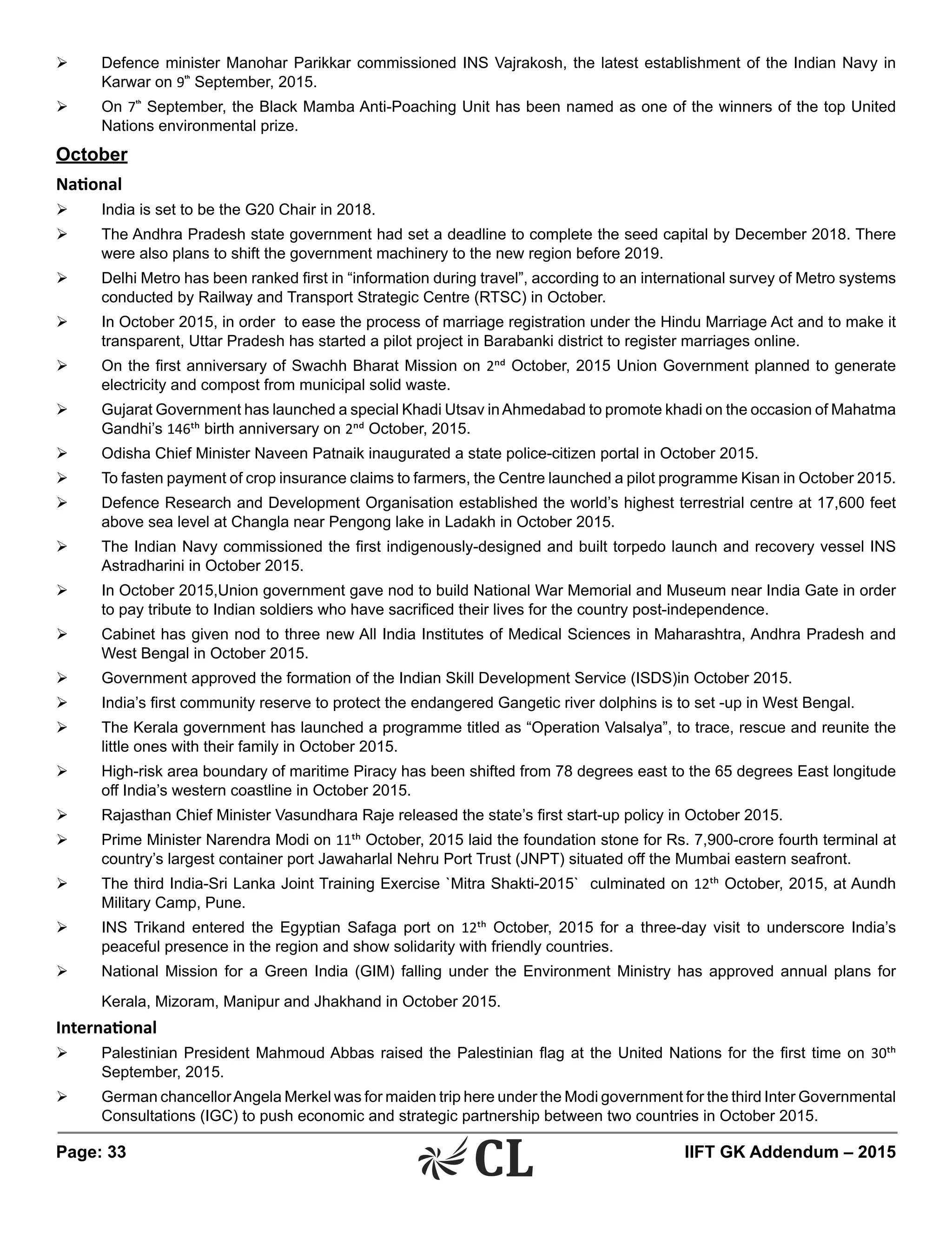 Page: 33 	 IIFT GK Addendum – 2015
Ø	 Defence minister Manohar Parikkar commissioned INS Vajrakosh, the latest establishment of the Indian Navy in
Karwar on 9th
September, 2015.
Ø	 On 7th
September, the Black Mamba Anti-Poaching Unit has been named as one of the winners of the top United
Nations environmental prize.
October
National
Ø	 India is set to be the G20 Chair in 2018.
Ø	 The Andhra Pradesh state government had set a deadline to complete the seed capital by December 2018. There
were also plans to shift the government machinery to the new region before 2019.
Ø	 Delhi Metro has been ranked first in “information during travel”, according to an international survey of Metro systems
conducted by Railway and Transport Strategic Centre (RTSC) in October.
Ø	 In October 2015, in order to ease the process of marriage registration under the Hindu Marriage Act and to make it
transparent, Uttar Pradesh has started a pilot project in Barabanki district to register marriages online.
Ø	 On the first anniversary of Swachh Bharat Mission on 2nd October, 2015 Union Government planned to generate
electricity and compost from municipal solid waste.
Ø	 Gujarat Government has launched a special Khadi Utsav inAhmedabad to promote khadi on the occasion of Mahatma
Gandhi’s 146th birth anniversary on 2nd October, 2015.
Ø	 Odisha Chief Minister Naveen Patnaik inaugurated a state police-citizen portal in October 2015.
Ø	 To fasten payment of crop insurance claims to farmers, the Centre launched a pilot programme Kisan in October 2015.
Ø	 Defence Research and Development Organisation established the world’s highest terrestrial centre at 17,600 feet
above sea level at Changla near Pengong lake in Ladakh in October 2015.
Ø	 The Indian Navy commissioned the first indigenously-designed and built torpedo launch and recovery vessel INS
Astradharini in October 2015.
Ø	 In October 2015,Union government gave nod to build National War Memorial and Museum near India Gate in order
to pay tribute to Indian soldiers who have sacrificed their lives for the country post-independence.
Ø	 Cabinet has given nod to three new All India Institutes of Medical Sciences in Maharashtra, Andhra Pradesh and
West Bengal in October 2015.
Ø	 Government approved the formation of the Indian Skill Development Service (ISDS)in October 2015.
Ø	 India’s first community reserve to protect the endangered Gangetic river dolphins is to set -up in West Bengal.
Ø	 The Kerala government has launched a programme titled as “Operation Valsalya”, to trace, rescue and reunite the
little ones with their family in October 2015.
Ø	 High-risk area boundary of maritime Piracy has been shifted from 78 degrees east to the 65 degrees East longitude
off India’s western coastline in October 2015.
Ø	 Rajasthan Chief Minister Vasundhara Raje released the state’s first start-up policy in October 2015.
Ø	 Prime Minister Narendra Modi on 11th October, 2015 laid the foundation stone for Rs. 7,900-crore fourth terminal at
country’s largest container port Jawaharlal Nehru Port Trust (JNPT) situated off the Mumbai eastern seafront.
Ø	 The third India-Sri Lanka Joint Training Exercise `Mitra Shakti-2015` culminated on 12th October, 2015, at Aundh
Military Camp, Pune.
Ø	 INS Trikand entered the Egyptian Safaga port on 12th October, 2015 for a three-day visit to underscore India’s
peaceful presence in the region and show solidarity with friendly countries.
Ø	 National Mission for a Green India (GIM) falling under the Environment Ministry has approved annual plans for
Kerala, Mizoram, Manipur and Jhakhand in October 2015.
International
Ø	 Palestinian President Mahmoud Abbas raised the Palestinian flag at the United Nations for the first time on 30th
September, 2015.
Ø	 German chancellorAngela Merkel was for maiden trip here under the Modi government for the third Inter Governmental
Consultations (IGC) to push economic and strategic partnership between two countries in October 2015.
 