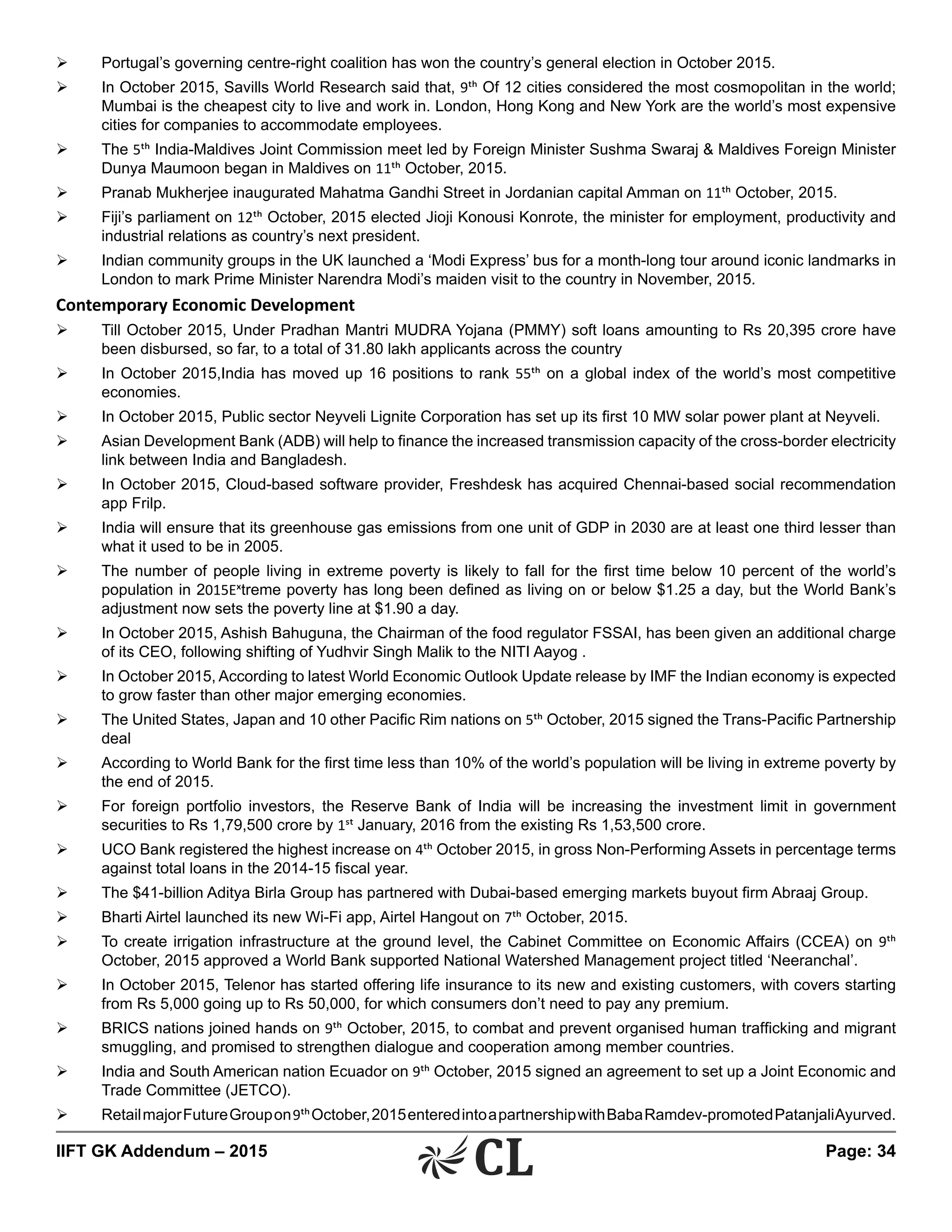 IIFT GK Addendum – 2015	 Page: 34
Ø	 Portugal’s governing centre-right coalition has won the country’s general election in October 2015.
Ø	 In October 2015, Savills World Research said that, 9th Of 12 cities considered the most cosmopolitan in the world;
Mumbai is the cheapest city to live and work in. London, Hong Kong and New York are the world’s most expensive
cities for companies to accommodate employees.
Ø	 The 5th India-Maldives Joint Commission meet led by Foreign Minister Sushma Swaraj & Maldives Foreign Minister
Dunya Maumoon began in Maldives on 11th October, 2015.
Ø	 Pranab Mukherjee inaugurated Mahatma Gandhi Street in Jordanian capital Amman on 11th October, 2015.
Ø	 Fiji’s parliament on 12th October, 2015 elected Jioji Konousi Konrote, the minister for employment, productivity and
industrial relations as country’s next president.
Ø	 Indian community groups in the UK launched a ‘Modi Express’ bus for a month-long tour around iconic landmarks in
London to mark Prime Minister Narendra Modi’s maiden visit to the country in November, 2015.
Contemporary Economic Development
Ø	 Till October 2015, Under Pradhan Mantri MUDRA Yojana (PMMY) soft loans amounting to Rs 20,395 crore have
been disbursed, so far, to a total of 31.80 lakh applicants across the country
Ø	 In October 2015,India has moved up 16 positions to rank 55th on a global index of the world’s most competitive
economies.
Ø	 In October 2015, Public sector Neyveli Lignite Corporation has set up its first 10 MW solar power plant at Neyveli.
Ø	 Asian Development Bank (ADB) will help to finance the increased transmission capacity of the cross-border electricity
link between India and Bangladesh.
Ø	 In October 2015, Cloud-based software provider, Freshdesk has acquired Chennai-based social recommendation
app Frilp.
Ø	 India will ensure that its greenhouse gas emissions from one unit of GDP in 2030 are at least one third lesser than
what it used to be in 2005.
Ø	 The number of people living in extreme poverty is likely to fall for the first time below 10 percent of the world’s
population in 2015Extreme poverty has long been defined as living on or below $1.25 a day, but the World Bank’s
adjustment now sets the poverty line at $1.90 a day.
Ø	 In October 2015, Ashish Bahuguna, the Chairman of the food regulator FSSAI, has been given an additional charge
of its CEO, following shifting of Yudhvir Singh Malik to the NITI Aayog .
Ø	 In October 2015, According to latest World Economic Outlook Update release by IMF the Indian economy is expected
to grow faster than other major emerging economies.
Ø	 The United States, Japan and 10 other Pacific Rim nations on 5th October, 2015 signed the Trans-Pacific Partnership
deal
Ø	 According to World Bank for the first time less than 10% of the world’s population will be living in extreme poverty by
the end of 2015.
Ø	 For foreign portfolio investors, the Reserve Bank of India will be increasing the investment limit in government
securities to Rs 1,79,500 crore by 1st January, 2016 from the existing Rs 1,53,500 crore.
Ø	 UCO Bank registered the highest increase on 4th October 2015, in gross Non-Performing Assets in percentage terms
against total loans in the 2014-15 fiscal year.
Ø	 The $41-billion Aditya Birla Group has partnered with Dubai-based emerging markets buyout firm Abraaj Group.
Ø	 Bharti Airtel launched its new Wi-Fi app, Airtel Hangout on 7th October, 2015.
Ø	 To create irrigation infrastructure at the ground level, the Cabinet Committee on Economic Affairs (CCEA) on 9th
October, 2015 approved a World Bank supported National Watershed Management project titled ‘Neeranchal’.
Ø	 In October 2015, Telenor has started offering life insurance to its new and existing customers, with covers starting
from Rs 5,000 going up to Rs 50,000, for which consumers don’t need to pay any premium.
Ø	 BRICS nations joined hands on 9th October, 2015, to combat and prevent organised human trafficking and migrant
smuggling, and promised to strengthen dialogue and cooperation among member countries.
Ø	 India and South American nation Ecuador on 9th October, 2015 signed an agreement to set up a Joint Economic and
Trade Committee (JETCO).
Ø	 RetailmajorFutureGroupon9thOctober,2015enteredintoapartnershipwithBabaRamdev-promotedPatanjaliAyurved.
 