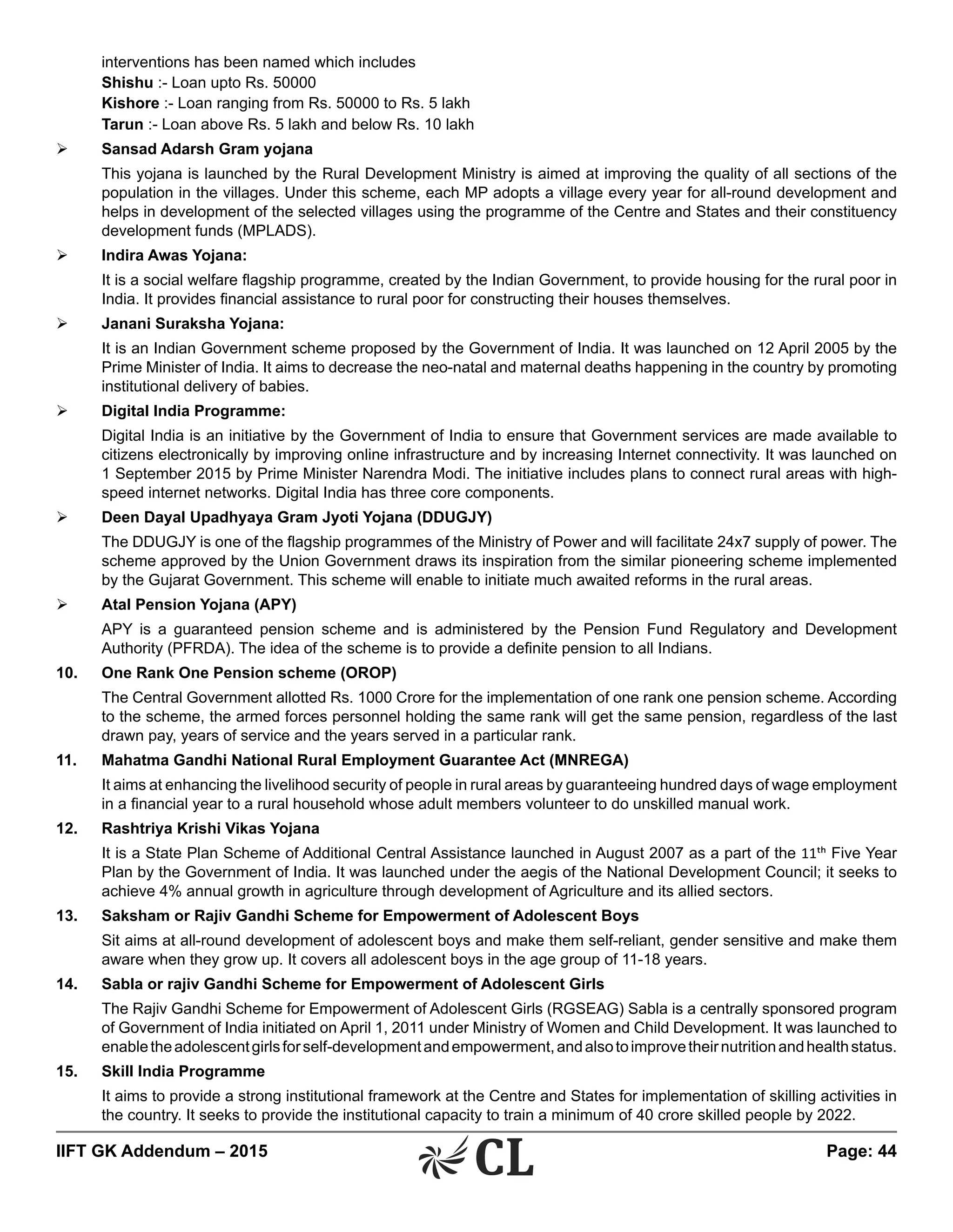 IIFT GK Addendum – 2015	 Page: 44
interventions has been named which includes
	Shishu :- Loan upto Rs. 50000
	Kishore :- Loan ranging from Rs. 50000 to Rs. 5 lakh
	Tarun :- Loan above Rs. 5 lakh and below Rs. 10 lakh
Ø	 Sansad Adarsh Gram yojana
	 This yojana is launched by the Rural Development Ministry is aimed at improving the quality of all sections of the
population in the villages. Under this scheme, each MP adopts a village every year for all-round development and
helps in development of the selected villages using the programme of the Centre and States and their constituency
development funds (MPLADS).
Ø	 Indira Awas Yojana:
	 It is a social welfare flagship programme, created by the Indian Government, to provide housing for the rural poor in
India. It provides financial assistance to rural poor for constructing their houses themselves.
Ø	 Janani Suraksha Yojana:
	 It is an Indian Government scheme proposed by the Government of India. It was launched on 12 April 2005 by the
Prime Minister of India. It aims to decrease the neo-natal and maternal deaths happening in the country by promoting
institutional delivery of babies.
Ø	 Digital India Programme:
	 Digital India is an initiative by the Government of India to ensure that Government services are made available to
citizens electronically by improving online infrastructure and by increasing Internet connectivity. It was launched on
1 September 2015 by Prime Minister Narendra Modi. The initiative includes plans to connect rural areas with high-
speed internet networks. Digital India has three core components.
Ø	 Deen Dayal Upadhyaya Gram Jyoti Yojana (DDUGJY)
	 The DDUGJY is one of the flagship programmes of the Ministry of Power and will facilitate 24x7 supply of power. The
scheme approved by the Union Government draws its inspiration from the similar pioneering scheme implemented
by the Gujarat Government. This scheme will enable to initiate much awaited reforms in the rural areas.
Ø	 Atal Pension Yojana (APY)
	 APY is a guaranteed pension scheme and is administered by the Pension Fund Regulatory and Development
Authority (PFRDA). The idea of the scheme is to provide a definite pension to all Indians.
10.	 One Rank One Pension scheme (OROP)
	 The Central Government allotted Rs. 1000 Crore for the implementation of one rank one pension scheme. According
to the scheme, the armed forces personnel holding the same rank will get the same pension, regardless of the last
drawn pay, years of service and the years served in a particular rank.
11.	 Mahatma Gandhi National Rural Employment Guarantee Act (MNREGA)
	 It aims at enhancing the livelihood security of people in rural areas by guaranteeing hundred days of wage employment
in a financial year to a rural household whose adult members volunteer to do unskilled manual work.
12.	 Rashtriya Krishi Vikas Yojana
	 It is a State Plan Scheme of Additional Central Assistance launched in August 2007 as a part of the 11th Five Year
Plan by the Government of India. It was launched under the aegis of the National Development Council; it seeks to
achieve 4% annual growth in agriculture through development of Agriculture and its allied sectors.
13.	 Saksham or Rajiv Gandhi Scheme for Empowerment of Adolescent Boys
	 Sit aims at all-round development of adolescent boys and make them self-reliant, gender sensitive and make them
aware when they grow up. It covers all adolescent boys in the age group of 11-18 years.
14.	 Sabla or rajiv Gandhi Scheme for Empowerment of Adolescent Girls
	 The Rajiv Gandhi Scheme for Empowerment of Adolescent Girls (RGSEAG) Sabla is a centrally sponsored program
of Government of India initiated on April 1, 2011 under Ministry of Women and Child Development. It was launched to
enabletheadolescentgirlsforself-developmentandempowerment,andalsotoimprovetheirnutritionandhealthstatus.
15.	 Skill India Programme
	 It aims to provide a strong institutional framework at the Centre and States for implementation of skilling activities in
the country. It seeks to provide the institutional capacity to train a minimum of 40 crore skilled people by 2022.
 