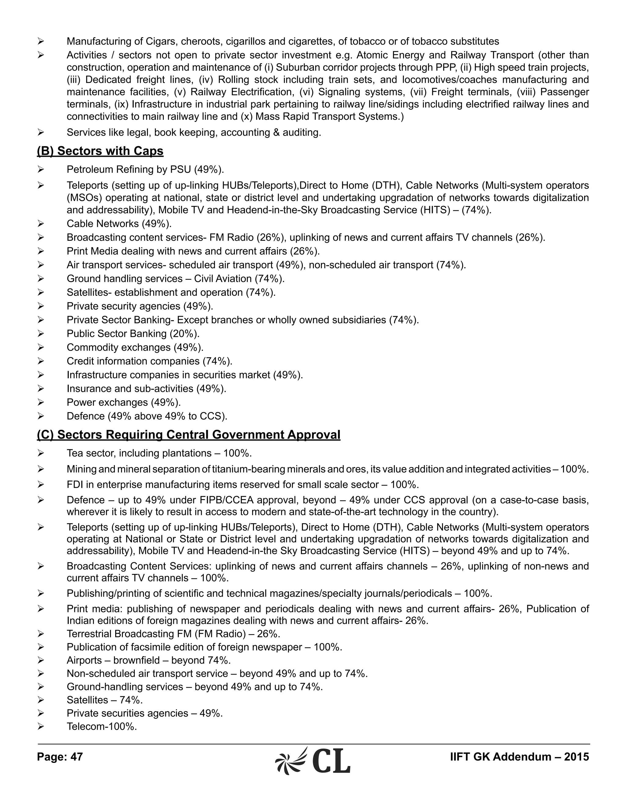 Page: 47 	 IIFT GK Addendum – 2015
Ø	 Manufacturing of Cigars, cheroots, cigarillos and cigarettes, of tobacco or of tobacco substitutes
Ø	 Activities / sectors not open to private sector investment e.g. Atomic Energy and Railway Transport (other than
construction, operation and maintenance of (i) Suburban corridor projects through PPP, (ii) High speed train projects,
(iii) Dedicated freight lines, (iv) Rolling stock including train sets, and locomotives/coaches manufacturing and
maintenance facilities, (v) Railway Electrification, (vi) Signaling systems, (vii) Freight terminals, (viii) Passenger
terminals, (ix) Infrastructure in industrial park pertaining to railway line/sidings including electrified railway lines and
connectivities to main railway line and (x) Mass Rapid Transport Systems.)
Ø	 Services like legal, book keeping, accounting & auditing.
(B) Sectors with Caps
Ø	 Petroleum Refining by PSU (49%).
Ø	 Teleports (setting up of up-linking HUBs/Teleports),Direct to Home (DTH), Cable Networks (Multi-system operators
(MSOs) operating at national, state or district level and undertaking upgradation of networks towards digitalization
and addressability), Mobile TV and Headend-in-the-Sky Broadcasting Service (HITS) – (74%).
Ø	 Cable Networks (49%).
Ø	 Broadcasting content services- FM Radio (26%), uplinking of news and current affairs TV channels (26%).
Ø	 Print Media dealing with news and current affairs (26%).
Ø	 Air transport services- scheduled air transport (49%), non-scheduled air transport (74%).
Ø	 Ground handling services – Civil Aviation (74%).
Ø	 Satellites- establishment and operation (74%).
Ø	 Private security agencies (49%).
Ø	 Private Sector Banking- Except branches or wholly owned subsidiaries (74%).
Ø	 Public Sector Banking (20%).
Ø	 Commodity exchanges (49%).
Ø	 Credit information companies (74%).
Ø	 Infrastructure companies in securities market (49%).
Ø	 Insurance and sub-activities (49%).
Ø	 Power exchanges (49%).
Ø	 Defence (49% above 49% to CCS).
(C) Sectors Requiring Central Government Approval
Ø	 Tea sector, including plantations – 100%.
Ø	 Mining and mineral separation of titanium-bearing minerals and ores, its value addition and integrated activities – 100%.
Ø	 FDI in enterprise manufacturing items reserved for small scale sector – 100%.
Ø	 Defence – up to 49% under FIPB/CCEA approval, beyond – 49% under CCS approval (on a case-to-case basis,
wherever it is likely to result in access to modern and state-of-the-art technology in the country).
Ø	 Teleports (setting up of up-linking HUBs/Teleports), Direct to Home (DTH), Cable Networks (Multi-system operators
operating at National or State or District level and undertaking upgradation of networks towards digitalization and
addressability), Mobile TV and Headend-in-the Sky Broadcasting Service (HITS) – beyond 49% and up to 74%.
Ø	 Broadcasting Content Services: uplinking of news and current affairs channels – 26%, uplinking of non-news and
current affairs TV channels – 100%.
Ø	 Publishing/printing of scientific and technical magazines/specialty journals/periodicals – 100%.
Ø	 Print media: publishing of newspaper and periodicals dealing with news and current affairs- 26%, Publication of
Indian editions of foreign magazines dealing with news and current affairs- 26%.
Ø	 Terrestrial Broadcasting FM (FM Radio) – 26%.
Ø	 Publication of facsimile edition of foreign newspaper – 100%.
Ø	 Airports – brownfield – beyond 74%.
Ø	 Non-scheduled air transport service – beyond 49% and up to 74%.
Ø	 Ground-handling services – beyond 49% and up to 74%.
Ø	 Satellites – 74%.
Ø	 Private securities agencies – 49%.
Ø	 Telecom-100%.
 