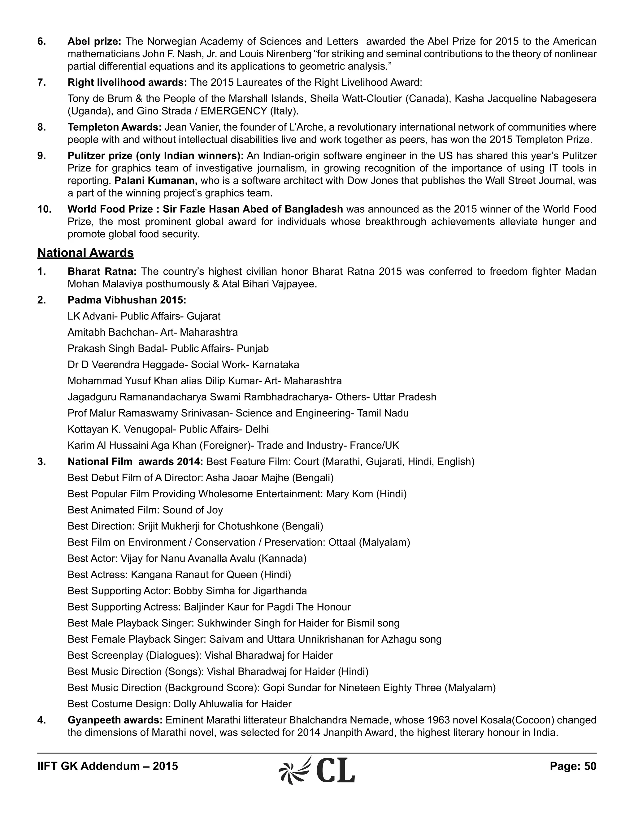 IIFT GK Addendum – 2015	 Page: 50
6.	 Abel prize: The Norwegian Academy of Sciences and Letters awarded the Abel Prize for 2015 to the American
mathematicians John F. Nash, Jr. and Louis Nirenberg “for striking and seminal contributions to the theory of nonlinear
partial differential equations and its applications to geometric analysis.”
7.	 Right livelihood awards: The 2015 Laureates of the Right Livelihood Award:
	 Tony de Brum & the People of the Marshall Islands, Sheila Watt-Cloutier (Canada), Kasha Jacqueline Nabagesera
(Uganda), and Gino Strada / EMERGENCY (Italy).
8.	 Templeton Awards: Jean Vanier, the founder of L’Arche, a revolutionary international network of communities where
people with and without intellectual disabilities live and work together as peers, has won the 2015 Templeton Prize.
9.	 Pulitzer prize (only Indian winners): An Indian-origin software engineer in the US has shared this year’s Pulitzer
Prize for graphics team of investigative journalism, in growing recognition of the importance of using IT tools in
reporting. Palani Kumanan, who is a software architect with Dow Jones that publishes the Wall Street Journal, was
a part of the winning project’s graphics team.
10.	 World Food Prize : Sir Fazle Hasan Abed of Bangladesh was announced as the 2015 winner of the World Food
Prize, the most prominent global award for individuals whose breakthrough achievements alleviate hunger and
promote global food security.
National Awards
1.	 Bharat Ratna: The country’s highest civilian honor Bharat Ratna 2015 was conferred to freedom fighter Madan
Mohan Malaviya posthumously & Atal Bihari Vajpayee.
2.	 Padma Vibhushan 2015:
	 LK Advani- Public Affairs- Gujarat
	 Amitabh Bachchan- Art- Maharashtra
	 Prakash Singh Badal- Public Affairs- Punjab
	 Dr D Veerendra Heggade- Social Work- Karnataka
	 Mohammad Yusuf Khan alias Dilip Kumar- Art- Maharashtra
	 Jagadguru Ramanandacharya Swami Rambhadracharya- Others- Uttar Pradesh
	 Prof Malur Ramaswamy Srinivasan- Science and Engineering- Tamil Nadu
	 Kottayan K. Venugopal- Public Affairs- Delhi
	 Karim Al Hussaini Aga Khan (Foreigner)- Trade and Industry- France/UK
3.	 National Film awards 2014: Best Feature Film: Court (Marathi, Gujarati, Hindi, English)
	 Best Debut Film of A Director: Asha Jaoar Majhe (Bengali)
	 Best Popular Film Providing Wholesome Entertainment: Mary Kom (Hindi)
	 Best Animated Film: Sound of Joy
	 Best Direction: Srijit Mukherji for Chotushkone (Bengali)
	 Best Film on Environment / Conservation / Preservation: Ottaal (Malyalam)
	 Best Actor: Vijay for Nanu Avanalla Avalu (Kannada)
	 Best Actress: Kangana Ranaut for Queen (Hindi)
	 Best Supporting Actor: Bobby Simha for Jigarthanda
	 Best Supporting Actress: Baljinder Kaur for Pagdi The Honour
	 Best Male Playback Singer: Sukhwinder Singh for Haider for Bismil song
	 Best Female Playback Singer: Saivam and Uttara Unnikrishanan for Azhagu song
	 Best Screenplay (Dialogues): Vishal Bharadwaj for Haider
	 Best Music Direction (Songs): Vishal Bharadwaj for Haider (Hindi)
	 Best Music Direction (Background Score): Gopi Sundar for Nineteen Eighty Three (Malyalam)
	 Best Costume Design: Dolly Ahluwalia for Haider
4.	 Gyanpeeth awards: Eminent Marathi litterateur Bhalchandra Nemade, whose 1963 novel Kosala(Cocoon) changed
the dimensions of Marathi novel, was selected for 2014 Jnanpith Award, the highest literary honour in India.
 