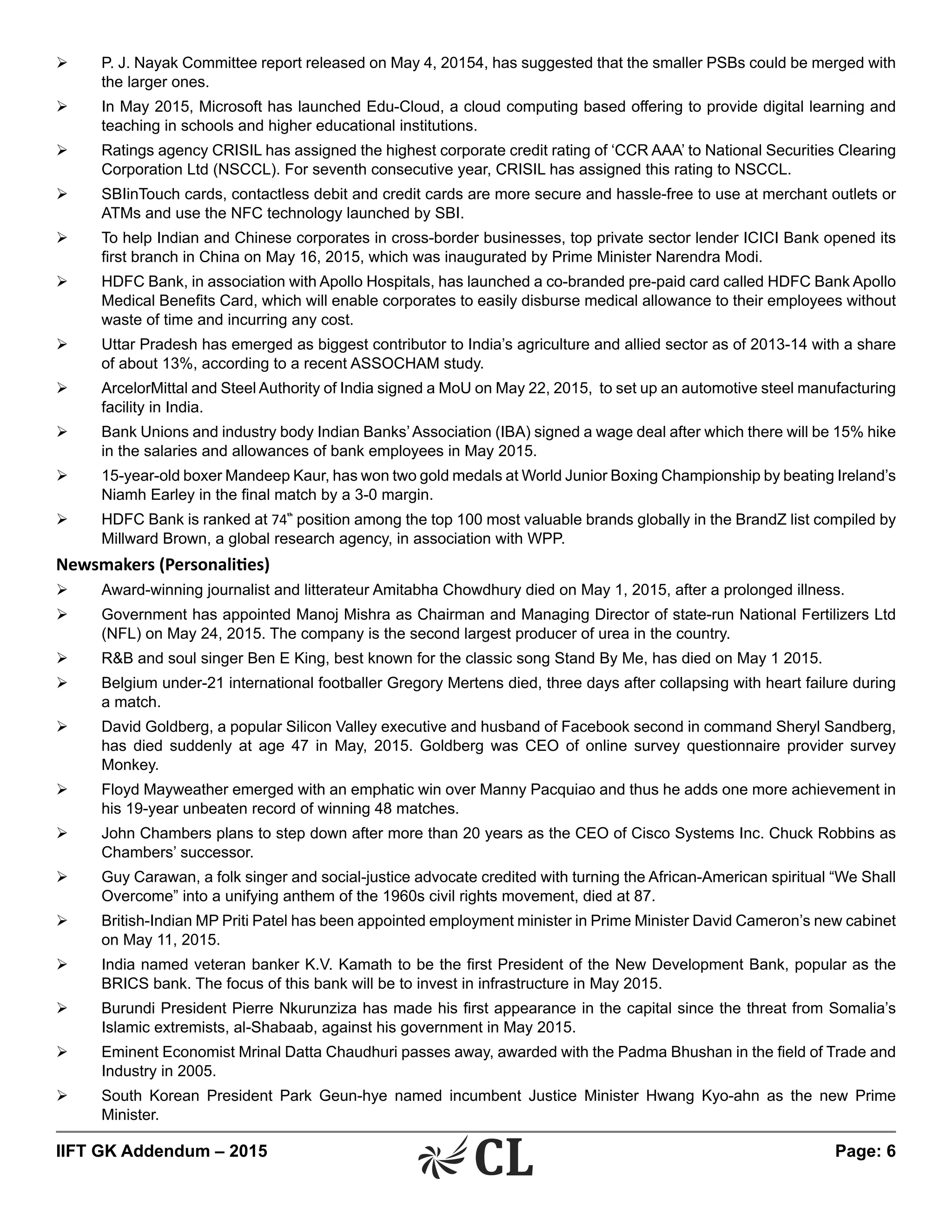IIFT GK Addendum – 2015	 Page: 6
Ø	 P. J. Nayak Committee report released on May 4, 20154, has suggested that the smaller PSBs could be merged with
the larger ones.
Ø	 In May 2015, Microsoft has launched Edu-Cloud, a cloud computing based offering to provide digital learning and
teaching in schools and higher educational institutions.
Ø	 Ratings agency CRISIL has assigned the highest corporate credit rating of ‘CCR AAA’ to National Securities Clearing
Corporation Ltd (NSCCL). For seventh consecutive year, CRISIL has assigned this rating to NSCCL.
Ø	 SBIinTouch cards, contactless debit and credit cards are more secure and hassle-free to use at merchant outlets or
ATMs and use the NFC technology launched by SBI.
Ø	 To help Indian and Chinese corporates in cross-border businesses, top private sector lender ICICI Bank opened its
first branch in China on May 16, 2015, which was inaugurated by Prime Minister Narendra Modi.
Ø	 HDFC Bank, in association with Apollo Hospitals, has launched a co-branded pre-paid card called HDFC Bank Apollo
Medical Benefits Card, which will enable corporates to easily disburse medical allowance to their employees without
waste of time and incurring any cost.
Ø	 Uttar Pradesh has emerged as biggest contributor to India’s agriculture and allied sector as of 2013-14 with a share
of about 13%, according to a recent ASSOCHAM study.
Ø	 ArcelorMittal and Steel Authority of India signed a MoU on May 22, 2015, to set up an automotive steel manufacturing
facility in India.
Ø	 Bank Unions and industry body Indian Banks’Association (IBA) signed a wage deal after which there will be 15% hike
in the salaries and allowances of bank employees in May 2015.
Ø	 15-year-old boxer Mandeep Kaur, has won two gold medals at World Junior Boxing Championship by beating Ireland’s
Niamh Earley in the final match by a 3-0 margin.
Ø	 HDFC Bank is ranked at 74th
position among the top 100 most valuable brands globally in the BrandZ list compiled by
Millward Brown, a global research agency, in association with WPP.
Newsmakers (Personalities)
Ø	 Award-winning journalist and litterateur Amitabha Chowdhury died on May 1, 2015, after a prolonged illness.
Ø	 Government has appointed Manoj Mishra as Chairman and Managing Director of state-run National Fertilizers Ltd
(NFL) on May 24, 2015. The company is the second largest producer of urea in the country.
Ø	 R&B and soul singer Ben E King, best known for the classic song Stand By Me, has died on May 1 2015.
Ø	 Belgium under-21 international footballer Gregory Mertens died, three days after collapsing with heart failure during
a match.
Ø	 David Goldberg, a popular Silicon Valley executive and husband of Facebook second in command Sheryl Sandberg,
has died suddenly at age 47 in May, 2015. Goldberg was CEO of online survey questionnaire provider survey
Monkey.
Ø	 Floyd Mayweather emerged with an emphatic win over Manny Pacquiao and thus he adds one more achievement in
his 19-year unbeaten record of winning 48 matches.
Ø	 John Chambers plans to step down after more than 20 years as the CEO of Cisco Systems Inc. Chuck Robbins as
Chambers’ successor.
Ø	 Guy Carawan, a folk singer and social-justice advocate credited with turning the African-American spiritual “We Shall
Overcome” into a unifying anthem of the 1960s civil rights movement, died at 87.
Ø	 British-Indian MP Priti Patel has been appointed employment minister in Prime Minister David Cameron’s new cabinet
on May 11, 2015.
Ø	 India named veteran banker K.V. Kamath to be the first President of the New Development Bank, popular as the
BRICS bank. The focus of this bank will be to invest in infrastructure in May 2015.
Ø	 Burundi President Pierre Nkurunziza has made his first appearance in the capital since the threat from Somalia’s
Islamic extremists, al-Shabaab, against his government in May 2015.
Ø	 Eminent Economist Mrinal Datta Chaudhuri passes away, awarded with the Padma Bhushan in the field of Trade and
Industry in 2005.
Ø	 South Korean President Park Geun-hye named incumbent Justice Minister Hwang Kyo-ahn as the new Prime
Minister.
 