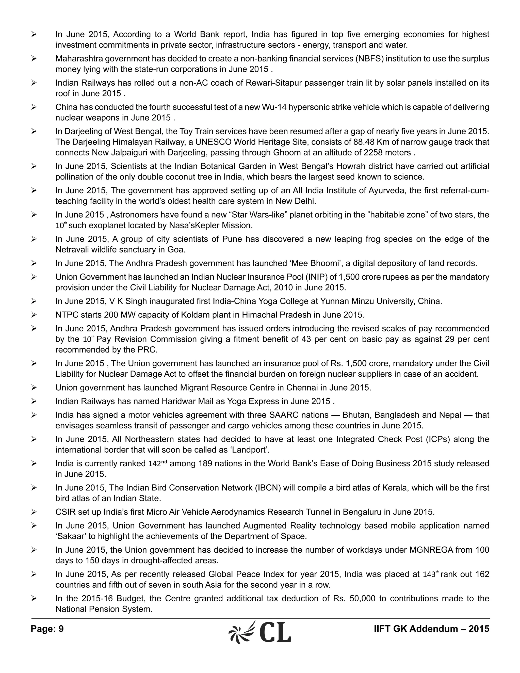 Page: 9 	 IIFT GK Addendum – 2015
Ø	 In June 2015, According to a World Bank report, India has figured in top five emerging economies for highest
investment commitments in private sector, infrastructure sectors - energy, transport and water.
Ø	 Maharashtra government has decided to create a non-banking financial services (NBFS) institution to use the surplus
money lying with the state-run corporations in June 2015 .
Ø	 Indian Railways has rolled out a non-AC coach of Rewari-Sitapur passenger train lit by solar panels installed on its
roof in June 2015 .
Ø	 China has conducted the fourth successful test of a new Wu-14 hypersonic strike vehicle which is capable of delivering
nuclear weapons in June 2015 .
Ø	 In Darjeeling of West Bengal, the Toy Train services have been resumed after a gap of nearly five years in June 2015.
The Darjeeling Himalayan Railway, a UNESCO World Heritage Site, consists of 88.48 Km of narrow gauge track that
connects New Jalpaiguri with Darjeeling, passing through Ghoom at an altitude of 2258 meters .
Ø	 In June 2015, Scientists at the Indian Botanical Garden in West Bengal’s Howrah district have carried out artificial
pollination of the only double coconut tree in India, which bears the largest seed known to science.
Ø	 In June 2015, The government has approved setting up of an All India Institute of Ayurveda, the first referral-cum-
teaching facility in the world’s oldest health care system in New Delhi.
Ø	 In June 2015 , Astronomers have found a new “Star Wars-like” planet orbiting in the “habitable zone” of two stars, the
10th
such exoplanet located by Nasa’sKepler Mission.
Ø	 In June 2015, A group of city scientists of Pune has discovered a new leaping frog species on the edge of the
Netravali wildlife sanctuary in Goa.
Ø	 In June 2015, The Andhra Pradesh government has launched ‘Mee Bhoomi’, a digital depository of land records.
Ø	 Union Government has launched an Indian Nuclear Insurance Pool (INIP) of 1,500 crore rupees as per the mandatory
provision under the Civil Liability for Nuclear Damage Act, 2010 in June 2015.
Ø	 In June 2015, V K Singh inaugurated first India-China Yoga College at Yunnan Minzu University, China.
Ø	 NTPC starts 200 MW capacity of Koldam plant in Himachal Pradesh in June 2015.
Ø	 In June 2015, Andhra Pradesh government has issued orders introducing the revised scales of pay recommended
by the 10th
Pay Revision Commission giving a fitment benefit of 43 per cent on basic pay as against 29 per cent
recommended by the PRC.
Ø	 In June 2015 , The Union government has launched an insurance pool of Rs. 1,500 crore, mandatory under the Civil
Liability for Nuclear Damage Act to offset the financial burden on foreign nuclear suppliers in case of an accident.
Ø	 Union government has launched Migrant Resource Centre in Chennai in June 2015.
Ø	 Indian Railways has named Haridwar Mail as Yoga Express in June 2015 .
Ø	 India has signed a motor vehicles agreement with three SAARC nations — Bhutan, Bangladesh and Nepal — that
envisages seamless transit of passenger and cargo vehicles among these countries in June 2015.
Ø	 In June 2015, All Northeastern states had decided to have at least one Integrated Check Post (ICPs) along the
international border that will soon be called as ‘Landport’.
Ø	 India is currently ranked 142nd among 189 nations in the World Bank’s Ease of Doing Business 2015 study released
in June 2015.
Ø	 In June 2015, The Indian Bird Conservation Network (IBCN) will compile a bird atlas of Kerala, which will be the first
bird atlas of an Indian State.
Ø	 CSIR set up India’s first Micro Air Vehicle Aerodynamics Research Tunnel in Bengaluru in June 2015.
Ø	 In June 2015, Union Government has launched Augmented Reality technology based mobile application named
‘Sakaar’ to highlight the achievements of the Department of Space.
Ø	 In June 2015, the Union government has decided to increase the number of workdays under MGNREGA from 100
days to 150 days in drought-affected areas.
Ø	 In June 2015, As per recently released Global Peace Index for year 2015, India was placed at 143th
rank out 162
countries and fifth out of seven in south Asia for the second year in a row.
Ø	 In the 2015-16 Budget, the Centre granted additional tax deduction of Rs. 50,000 to contributions made to the
National Pension System.
 