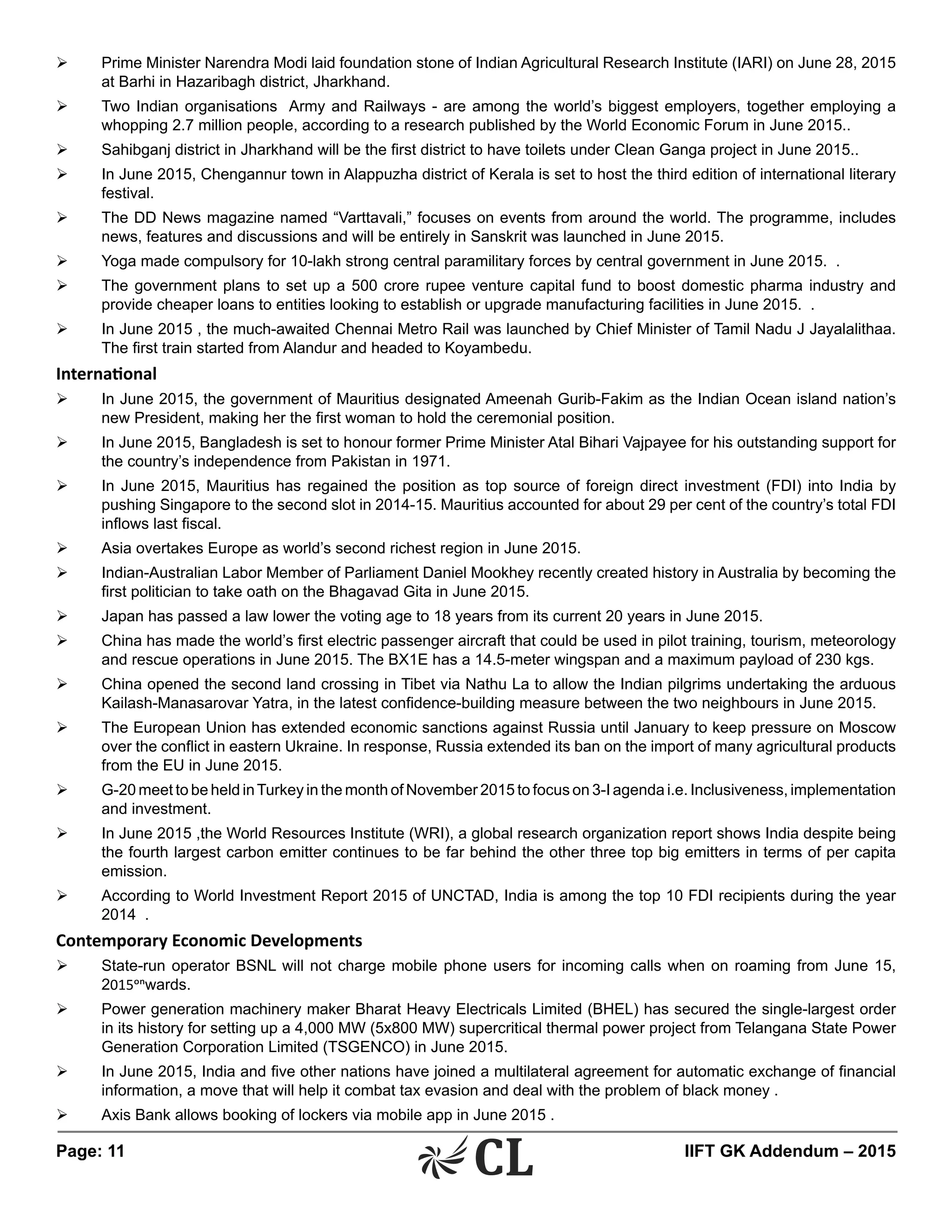 Page: 11 	 IIFT GK Addendum – 2015
Ø	 Prime Minister Narendra Modi laid foundation stone of Indian Agricultural Research Institute (IARI) on June 28, 2015
at Barhi in Hazaribagh district, Jharkhand.
Ø	 Two Indian organisations Army and Railways - are among the world’s biggest employers, together employing a
whopping 2.7 million people, according to a research published by the World Economic Forum in June 2015..
Ø	 Sahibganj district in Jharkhand will be the first district to have toilets under Clean Ganga project in June 2015..
Ø	 In June 2015, Chengannur town in Alappuzha district of Kerala is set to host the third edition of international literary
festival.
Ø	 The DD News magazine named “Varttavali,” focuses on events from around the world. The programme, includes
news, features and discussions and will be entirely in Sanskrit was launched in June 2015.
Ø	 Yoga made compulsory for 10-lakh strong central paramilitary forces by central government in June 2015. .
Ø	 The government plans to set up a 500 crore rupee venture capital fund to boost domestic pharma industry and
provide cheaper loans to entities looking to establish or upgrade manufacturing facilities in June 2015. .
Ø	 In June 2015 , the much-awaited Chennai Metro Rail was launched by Chief Minister of Tamil Nadu J Jayalalithaa.
The first train started from Alandur and headed to Koyambedu.
International
Ø	 In June 2015, the government of Mauritius designated Ameenah Gurib-Fakim as the Indian Ocean island nation’s
new President, making her the first woman to hold the ceremonial position.
Ø	 In June 2015, Bangladesh is set to honour former Prime Minister Atal Bihari Vajpayee for his outstanding support for
the country’s independence from Pakistan in 1971.
Ø	 In June 2015, Mauritius has regained the position as top source of foreign direct investment (FDI) into India by
pushing Singapore to the second slot in 2014-15. Mauritius accounted for about 29 per cent of the country’s total FDI
inflows last fiscal.
Ø	 Asia overtakes Europe as world’s second richest region in June 2015.
Ø	 Indian-Australian Labor Member of Parliament Daniel Mookhey recently created history in Australia by becoming the
first politician to take oath on the Bhagavad Gita in June 2015.
Ø	 Japan has passed a law lower the voting age to 18 years from its current 20 years in June 2015.
Ø	 China has made the world’s first electric passenger aircraft that could be used in pilot training, tourism, meteorology
and rescue operations in June 2015. The BX1E has a 14.5-meter wingspan and a maximum payload of 230 kgs.
Ø	 China opened the second land crossing in Tibet via Nathu La to allow the Indian pilgrims undertaking the arduous
Kailash-Manasarovar Yatra, in the latest confidence-building measure between the two neighbours in June 2015.
Ø	 The European Union has extended economic sanctions against Russia until January to keep pressure on Moscow
over the conflict in eastern Ukraine. In response, Russia extended its ban on the import of many agricultural products
from the EU in June 2015.
Ø	 G-20 meet to be held inTurkey in the month of November 2015 to focus on 3-I agenda i.e. Inclusiveness, implementation
and investment.
Ø	 In June 2015 ,the World Resources Institute (WRI), a global research organization report shows India despite being
the fourth largest carbon emitter continues to be far behind the other three top big emitters in terms of per capita
emission.
Ø	 According to World Investment Report 2015 of UNCTAD, India is among the top 10 FDI recipients during the year
2014 .
Contemporary Economic Developments
Ø	 State-run operator BSNL will not charge mobile phone users for incoming calls when on roaming from June 15,
2015onwards.
Ø	 Power generation machinery maker Bharat Heavy Electricals Limited (BHEL) has secured the single-largest order
in its history for setting up a 4,000 MW (5x800 MW) supercritical thermal power project from Telangana State Power
Generation Corporation Limited (TSGENCO) in June 2015.
Ø	 In June 2015, India and five other nations have joined a multilateral agreement for automatic exchange of financial
information, a move that will help it combat tax evasion and deal with the problem of black money .
Ø	 Axis Bank allows booking of lockers via mobile app in June 2015 .
 